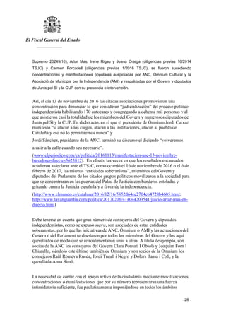 El Fiscal General del Estado
___________
- 28 -
Supremo 20249/16), Artur Mas, Irene Rigau y Joana Ortega (diligencias previas 16/2014
TSJC) y Carmen Forcadell (diligencias previas 1/2016 TSJC), se fueron sucediendo
concentraciones y manifestaciones populares auspiciadas por ANC, Òmnium Cultural y la
Asociació de Municipis per la Independencia (AMI) y respaldadas por el Govern y diputados
de Junts pel Sí y la CUP con su presencia e intervención.
Así, el día 13 de noviembre de 2016 las citadas asociaciones promovieron una
concentración para denunciar lo que consideran “judicialización” del proceso político
independentista habilitando 170 autocares y congregando a ochenta mil personas y al
que asistieron casi la totalidad de los miembros del Govern y numerosos diputados de
Junts pel Sí y la CUP. En dicho acto, en el que el presidente de Òmnium Jordi Cuixart
manifestó “si atacan a los cargos, atacan a las instituciones, atacan al pueblo de
Cataluña y eso no lo permitiremos nunca” y
Jordi Sánchez, presidente de la ANC, terminó su discurso el diciendo “volveremos
a salir a la calle cuando sea necesario”.
(www.elperiodico.com/es/politica/20161113/manifestacion-anc-13-noviembre-
barcelona-directo-5625812). En efecto, las veces en que los reseñados encausados
acudieron a declarar ante el TSJC, como ocurrió el 16 de noviembre de 2016 o el 6 de
febrero de 2017, las mismas “entidades soberanistas”, miembros del Govern y
diputados del Parlament de los citados grupos políticos movilizaron a la sociedad para
que se concentraran en las puertas del Palau de Justicia con banderas esteladas y
gritando contra la Justicia española y a favor de la independencia.
(http://www.elmundo.es/cataluna/2016/12/16/5852d64ee2704eb4728b4605.html;
http://www.lavanguardia.com/politica/20170206/414044203541/juicio-artur-mas-en-
directo.html)
Debe tenerse en cuenta que gran número de consejeros del Govern y diputados
independentistas, como se expuso supra, son asociados de estas entidades
soberanistas, por lo que las iniciativas de ANC, Òmnium o AMI y las actuaciones del
Govern o del Parlament se diseñaron por todos los miembros del Govern y los aquí
querellados de modo que se retroalimentaban unas a otras. A título de ejemplo, son
socios de la ANC los consejeros del Govern Clara Ponsatí I Obiols y Joaquim Forn I
Chiarello, siéndolo este último también de Òmnium y son socios de la Òmnium los
consejeros Raül Romeva Rueda, Jordi Turull i Negro y Dolors Bassa i Coll, y la
querellada Anna Simó.
La necesidad de contar con el apoyo activo de la ciudadanía mediante movilizaciones,
concentraciones o manifestaciones que por su número representaran una fuerza
intimidatoria suficiente, fue paulatinamente imponiéndose en todos los ámbitos
 