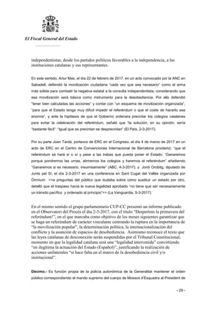 El Fiscal General del Estado
___________
- 29 -
independentistas, desde los partidos políticos favorables a la independencia, a las
instituciones catalanas y sus representantes.
En este sentido, Artur Mas, el día 22 de febrero de 2017, en un acto convocado por la ANC en
Sabadell, defendió la movilización ciudadana “cada vez que sea necesario” como el arma
más sólida para combatir la negativa estatal a la consulta independentista; considerando que
esa movilización será básica como instrumento para la desobediencia. Por ello defendió
“tener bien calculadas las acciones” y contar con “un esquema de movilización organizada”,
“para que el Estado tenga muy difícil impedir el referéndum o que el coste de hacerlo sea
enorme”, y ante la hipótesis de que el Gobierno ordenara precintar los colegios catalanes
para evitar la celebración del referéndum, señaló que “la solución, en su opinión, sería
“bastante fácil”: “Igual que se precintan se desprecintan” (El País, 2-3-2017).
Por su parte Joan Tardá, portavoz de ERC en el Congreso, el día 4 de marzo de 2017 en un
acto de ERC en el Centro de Convenciones Internacional de Barcelona proclamó, “que el
referéndum se hará si o sí y pese a las trabas que pueda poner el Estado: “Ganaremos
porque pondremos las urnas, abriremos los colegios y haremos el referéndum” añadiendo
“Ganaremos si es necesario, insumisamente” (ABC, 4-3-2017); y Jordi Orobitg, diputado de
Junts pel Sí, el día 2-3-2017 en una conferencia en Sant Cugat del Vallès organizada por
Òmnium <<a preguntas del público que dudaba sobre cómo sustituir un estado por otro,
detalló que el traspaso hacia la nueva legalidad aprobado “no tiene que ser necesariamente
un tránsito pacífico y ordenado al principio”>> (La Vanguardia, 5-3-2017)
En el mismo sentido el grupo parlamentario CUP-CC presentó un informe publicado
en el Observatori del Procés el día 2-3-2017, con el título “Despertem la primavera del
referéndum!”, en el que marcaba como objetivo de los meses siguientes garantizar que
se haga un referéndum de carácter vinculante centrando la ruptura en la importancia de
“la movilización popular”, la determinación política, la internacionalización del
conflicto y la asunción de espacios de desobediencia. Asimismo reconoce el texto que
las leyes catalanas de desconexión serán suspendidas por el Tribunal Constitucional,
momento en que la legalidad catalana será una “legalidad intervenida” convirtiendo
“en ilegítima la actuación del Estado (Español)”, justificando la realización de
acciones unilaterales “si hace falta en el marco de la desobediencia civil y/o
institucional”.
Décimo.- Es función propia de la policía autonómica de la Generalitat mantener el orden
público correspondiendo el mando supremo del cuerpo de Mossos d’Esquadra al President de
 