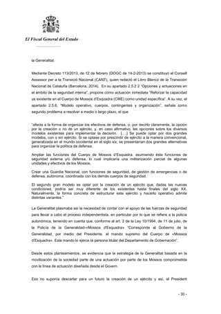 El Fiscal General del Estado
___________
- 30 -
la Generalitat.
Mediante Decreto 113/2013, de 12 de febrero (DOGC de 14-2-2013) se constituyó el Consell
Assessor per a la Transició Nacional (CANT), quien redactó el Libro Blanco de la Transición
Nacional de Cataluña (Barcelona, 2014). En su apartado 2.5.2 2 “Opciones y actuaciones en
el ámbito de la seguridad interna”, propone como actuación inmediata “Reforzar la capacidad
ya existente en el Cuerpo de Mossos d’Esquadra (CME) como unidad específica”. A su vez, el
apartado 2.5.6, “Modelo operativo, cuerpos, contingentes y organización”, señala como
segundo problema a resolver a medio o largo plazo, el que
“afecta a la forma de organizar los efectivos de defensa, o, por decirlo claramente, la opción
por la creación o no de un ejército, y, en caso afirmativo, las opciones sobre los diversos
modelos existentes para implementar la decisión. [….] Se puede optar por dos grandes
modelos, con o sin ejército. Si se optase por prescindir de ejército a la manera convencional,
generalizada en el mundo occidental en el siglo xix, se presentarían dos grandes alternativas
para organizar la política de defensa:
Ampliar las funciones del Cuerpo de Mossos d’Esquadra, asumiendo éste funciones de
seguridad externa y/o defensa, lo cual implicaría una militarización parcial de algunas
unidades y efectivos de los Mossos.
Crear una Guardia Nacional, con funciones de seguridad, de gestión de emergencias o de
defensa, autónoma, coordinada con los demás cuerpos de seguridad.
El segundo gran modelo es optar por la creación de un ejército que, dadas las nuevas
condiciones, podría ser muy diferente de los existentes hasta finales del siglo XX.
Naturalmente, la forma concreta de estructurar este ejército y hacerlo operativo admite
distintas variantes.”
La Generalitat plasmaba así la necesidad de contar con el apoyo de las fuerzas de seguridad
para llevar a cabo el proceso independentista, en particular por lo que se refiere a la policía
autonómica, teniendo en cuenta que, conforme al art. 2 de la Ley 10/1994, de 11 de julio, de
la Policía de la Generalidad-«Mossos d'Esquadra» “Corresponde al Gobierno de la
Generalidad, por medio del Presidente, el mando supremo del Cuerpo de «Mossos
d’Esquadra». Este mando lo ejerce la persona titular del Departamento de Gobernación”.
Desde estos planteamientos, se evidencia que la estrategia de la Generalitat basada en la
movilización de la sociedad parte de una actuación por parte de los Mossos comprometida
con la línea de actuación diseñada desde el Govern.
Eso no suponía descartar para un futuro la creación de un ejército y así, el President
 