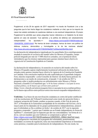 El Fiscal General del Estado
___________
- 31 -
Puigdemont, el día 29 de agosto de 2017 respondió <<a través de Facebook Live a las
preguntas que le han hecho llegar los ciudadanos mediante un chat, que en la mayoría de
casos han estado centradas en cuestiones relativas a una eventual independencia. El propio
Puigdemont ha admitido que varias preguntas hacían referencia a si Cataluña ha de tener
ejército en caso de secesión. "Los ejércitos y la política de defensa son absolutamente
indispensables", ha apuntado.>> (https://elpais.com/ccaa/2017/08/29/catalunya/
1504038792_323874.html) “No hemos de tener complejos, hemos de tener una política de
defensa moderna, democrática y homologable a la de las naciones aliadas”
(http://www.elmundo.es/cataluna/2017/08/29/59a58271e5fdea3a228b456e.html)
La declaración de independencia impulsada por los querellados lleva ontológicamente
anudada la asunción en exclusiva del mando sobre los Mossos d´Esquadra, cuerpo
policial integrado por más de 17.000 efectivos armados, con el potencial efecto
intimidatorio que los mismos representan para quienes intenten hacer efectiva la
vigencia de la Constitución Española en Cataluña.
La declaración de independencia y la asunción en exclusiva del mando sobre los
Mossos d´Esquadra supone implícitamente la potencial utilización de dicha fuerza
armada contra quienes intenten hacer efectiva la vigencia de la Constitución Española
en Cataluña. Esta conclusión implícita ha sido explicitada por el querellado Joaquim
Forn, máximo responsable --como Conseller de Interior- de dicha fuerza policial. En
declaraciones a un medio de comunicación, el pasado 11 de octubre de 2017 a
preguntas sobre si podría producirse un enfrentamiento entre Mossos y Policía
Nacional y Guardia Civil manifestó que “si hi ha bona voluntat i s’accepta la nova
realitat política, no hi haurà cap col·lisió entre policies”.
(https://www.vilaweb.cat/noticies/joaquim-forn-si-saccepta-la-nova-realitat-politica-
no-hi-haura-cap-collisio-entre-policies-entrevista-mossos-esquadra-independencia/)
Undécimo.- Las bases de una movilización ciudadana en contra del poder establecido
y de las resoluciones del Tribunal Constitucional como modo de oposición frente a
cualquier actuación del Estado, estaban ya puestas cuando, el día 9 de de junio de
2017, el President de la Generalitat acompañado de los miembros del Govern y de la
mayor parte de los diputados de los grupos parlamentarios independentistas, anunció
que el referéndum se iba a celebrar en fecha 1 de octubre de 2017 con la siguiente
pregunta a responder: “¿quiere que Cataluña sea un Estado independiente en forma de
república”?, asumiendo que la respuesta que den sus conciudadanos “en forma de sí o
de no, será un mandato que este Gobierno se compromete a aplicar” [cfr.
https://elpais.com/ccaa/2017/06/09/catalunya/1496992021_200661.html?rel=mas].
Esta configuración vinculante de la pregunta del referéndum, posteriormente
trasladada a su norma de regulación, tiene una trascendental importancia al formularse
como premisa y mandato para la declaración de independencia. De este modo, las
 