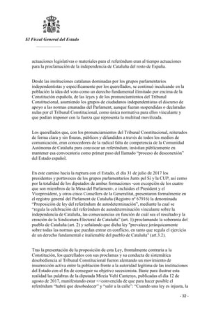 El Fiscal General del Estado
___________
- 32 -
actuaciones legislativas o materiales para el referéndum eran al tiempo actuaciones
para la proclamación de la independencia de Cataluña del resto de España.
Desde las instituciones catalanas dominadas por los grupos parlamentarios
independentistas y específicamente por los querellados, se continuó inculcando en la
población la idea del voto como un derecho fundamental ilimitado por encima de la
Constitución española, de las leyes y de los pronunciamientos del Tribunal
Constitucional, asumiendo los grupos de ciudadanos independentistas el discurso de
apoyo a las normas emanadas del Parlament, aunque fueran suspendidas o declaradas
nulas por el Tribunal Constitucional, como única normativa para ellos vinculante y
que podían imponer con la fuerza que representa la multitud movilizada.
Los querellados que, con los pronunciamientos del Tribunal Constitucional, reiterados
de forma clara y sin fisuras, públicos y difundidos a través de todos los medios de
comunicación, eran conocedores de la radical falta de competencia de la Comunidad
Autónoma de Cataluña para convocar un referéndum, insistían públicamente en
mantener esa convocatoria como primer paso del llamado “proceso de desconexión”
del Estado español.
En este camino hacia la ruptura con el Estado, el día 31 de julio de 2017 los
presidentes y portavoces de los grupos parlamentarios Junts pel Sí y la CUP, así como
por la totalidad de los diputados de ambas formaciones -con excepción de los cuatro
que son miembros de la Mesa del Parlament-, e incluidos el President y el
Vicepresident, y otros cinco Consellers de la Generalitat, presentaron formalmente en
el registro general del Parlament de Cataluña (Registro nº 67916) la denominada
“Proposición de ley del referéndum de autodeterminación”, mediante la cual se
“regula la celebración del referéndum de autodeterminación vinculante sobre la
independencia de Cataluña, las consecuencias en función de cuál sea el resultado y la
creación de la Sindicatura Electoral de Cataluña” (art. 1) proclamando la soberanía del
pueblo de Cataluña (art. 2) y señalando que dicha ley "prevalece jerárquicamente
sobre todas las normas que puedan entrar en conflicto, en tanto que regula el ejercicio
de un derecho fundamental e inalienable del pueblo de Cataluña" (art.3.2).
Tras la presentación de la proposición de esta Ley, frontalmente contraria a la
Constitución, los querellados con sus proclamas y su conducta de sistemática
desobediencia al Tribunal Constitucional fueron alentando un movimiento de
insurrección activa entre la población frente a la autoridad legítima de las instituciones
del Estado con el fin de conseguir su objetivo secesionista. Baste para ilustrar esta
realidad las palabras de la diputada Mireia Vehí Cantenys, publicadas el día 12 de
agosto de 2017, manifestando estar <<convencida de que para hacer posible el
referéndum “habrá que desobedecer” y “salir a la calle”: “Cuando una ley es injusta, la
 