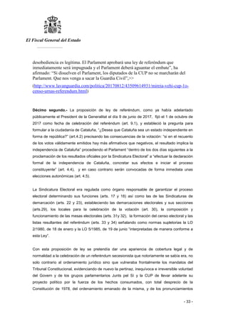 El Fiscal General del Estado
___________
- 33 -
desobediencia es legítima. El Parlament aprobará una ley de referéndum que
inmediatamente será impugnada y el Parlament deberá aguantar el embate”, ha
afirmado: “Si disuelven el Parlament, los diputados de la CUP no se marcharán del
Parlament. Que nos venga a sacar la Guardia Civil”,>>
(http://www.lavanguardia.com/politica/20170812/43509614931/mireia-vehi-cup-1o-
censo-urnas-referendum.html)
Décimo segundo.- La proposición de ley de referéndum, como ya había adelantado
públicamente el President de la Generalitat el día 9 de junio de 2017, fijó el 1 de octubre de
2017 como fecha de celebración del referéndum (art. 9.1), y estableció la pregunta para
formular a la ciudadanía de Cataluña, “¿Desea que Cataluña sea un estado independiente en
forma de república?” (art.4.2) precisando las consecuencias de la votación: “si en el recuento
de los votos válidamente emitidos hay más afirmativos que negativos, el resultado implica la
independencia de Cataluña” procediendo el Parlament “dentro de los dos días siguientes a la
proclamación de los resultados oficiales por la Sindicatura Electoral” a “efectuar la declaración
formal de la independencia de Cataluña, concretar sus efectos e iniciar el proceso
constituyente” (art. 4.4), y en caso contrario serán convocadas de forma inmediata unas
elecciones autonómicas (art. 4.5).
La Sindicatura Electoral era regulada como órgano responsable de garantizar el proceso
electoral determinando sus funciones (arts. 17 y 18) así como las de las Sindicaturas de
demarcación (arts. 22 y 23), estableciendo las demarcaciones electorales y sus secciones
(arts.29), los locales para la celebración de la votación (art. 30), la composición y
funcionamiento de las mesas electorales (arts. 31y 32), la formación del censo electoral y las
listas resultantes del referéndum (arts. 33 y 34) señalando como normas supletorias la LO
2/1980, de 18 de enero y la LO 5/1985, de 19 de junio “interpretadas de manera conforme a
esta Ley”.
Con esta proposición de ley se pretendía dar una apariencia de cobertura legal y de
normalidad a la celebración de un referéndum secesionista que notoriamente se sabía era, no
solo contrario al ordenamiento jurídico sino que vulneraba frontalmente los mandatos del
Tribunal Constitucional, evidenciando de nuevo la pertinaz, inequívoca e irreversible voluntad
del Govern y de los grupos parlamentarios Junts pel Sí y la CUP de llevar adelante su
proyecto político por la fuerza de los hechos consumados, con total desprecio de la
Constitución de 1978, del ordenamiento emanado de la misma, y de los pronunciamientos
 