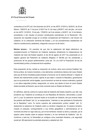 El Fiscal General del Estado
___________
- 34 -
contenidos en la STC de 2 de diciembre de 2015, en las SSTC 31/2015 y 32/2015, de 25 de
febrero, 138/2015, de 11 de junio, 51/2017 de 10 de mayo y 90/2017, de 5 de julio, así como
en los AATC 141/2016, 19 de julio, 170/2016, de 6 de octubre y 24/2017, de 14 de febrero,
procediendo a dar impulso al proceso constituyente preordenado en la Resolución 1/XI,
resolución de imposible encaje en el ámbito competencial del Parlament y del Govern de
Cataluña, en la ordenación territorial del Estado, y en los procedimientos establecidos de
reforma constitucional y estatutaria, integrando una pura vía de hecho.
Décimo tercero.- En previsión de que tras la celebración del ilegal referéndum de
autodeterminación el Parlament de Cataluña declarara oficialmente la independencia de
Cataluña del resto del Estado español, el día 28 de agosto de 2017 fue presentada en el
registro general del Parlament de Cataluña (Registro nº 68199) por los presidentes y
portavoces de los grupos parlamentarios Junts pel Sí y la CUP la Proposición de ley de
transitoriedad jurídica y fundacional de la república.
Esta proposición de ley, señala su exposición de motivos, tiene como primera finalidad “dar
forma jurídica, de manera transitoria, a los elementos constitutivos básicos del nuevo Estado
para que de forma inmediata pueda empezar a funcionar con la máxima eficacia” y “regular el
tránsito del ordenamiento jurídico vigente al que debe ir creando la República, garantizando
que no se producirán vacíos legales, que la transición se hará de manera ordenada y gradual
y con plena seguridad jurídica; asegurando, en suma, que desde el inicio el nuevo Estado
estará sometido al Derecho; que en todo momento será un Estado de Derecho.”
En definitiva, esta ley culmina la ruptura total de Cataluña del Estado español y por ello, tras
proclamar que “Cataluña se constituye en una República de Derecho, democrática y social”
(art.1) y que “la soberanía nacional reside en el pueblo de Cataluña, del que emanan todos
los poderes del Estado” (art. 2), se autoproclama, “mientras no sea aprobada la Constitución
de la República” como “la norma suprema del ordenamiento jurídico catalán” (art. 3),
declarando la soberanía de Cataluña sobre su territorio integrado por “el espacio terrestre,
incluido el subsuelo, correspondiente a sus límites geográficos y administrativos en el
momento de entrar en vigor esta Ley, por el mar territorial, incluido su lecho y subsuelo, por el
espacio aéreo situado sobre el espacio terrestre y el mar territorial de Cataluña.” (art. 6).
Conforme a esta ley, la Generalitat se configura como autoridad tributaria y de seguridad
social (art. 80) ejerciendo la autoridad aduanera y catastral (art. 84).
 