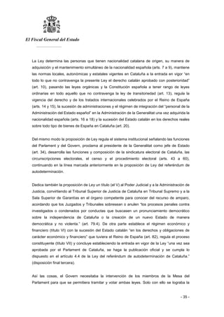 El Fiscal General del Estado
___________
- 35 -
La Ley determina las personas que tienen nacionalidad catalana de origen, su manera de
adquisición y el mantenimiento simultáneo de la nacionalidad española (arts. 7 a 9), mantiene
las normas locales, autonómicas y estatales vigentes en Cataluña a la entrada en vigor “en
todo lo que no contravenga la presente Ley el derecho catalán aprobado con posterioridad”
(art. 10), pasando las leyes orgánicas y la Constitución española a tener rango de leyes
ordinarias en todo aquello que no contravenga la ley de transitoriedad (art. 13), regula la
vigencia del derecho y de los tratados internacionales celebrados por el Reino de España
(arts. 14 y 15), la sucesión de administraciones y el régimen de integración del “personal de la
Administración del Estado español” en la Administración de la Generalitat una vez adquirida la
nacionalidad española (arts. 16 a 18) y la sucesión del Estado catalán en los derechos reales
sobre todo tipo de bienes de España en Cataluña (art. 20).
Del mismo modo la proposición de Ley regula el sistema institucional señalando las funciones
del Parlament y del Govern, proclama al presidente de la Generalitat como jefe de Estado
(art. 34), desarrolla las funciones y composición de la sindicatura electoral de Cataluña, las
circunscripciones electorales, el censo y el procedimiento electoral (arts. 43 a 60),
continuando en la línea marcada anteriormente en la proposición de Ley del referéndum de
autodeterminación.
Dedica también la proposición de Ley un título (el V) al Poder Judicial y a la Administración de
Justicia, convirtiendo al Tribunal Superior de Justicia de Cataluña en Tribunal Supremo y a la
Sala Superior de Garantías en el órgano competente para conocer del recurso de amparo,
acordando que los Juzgados y Tribunales sobresean o anulen “los procesos penales contra
investigados o condenados por conductas que buscasen un pronunciamiento democrático
sobre la independencia de Cataluña o la creación de un nuevo Estado de manera
democrática y no violenta.” (art. 79.4). De otra parte establece el régimen económico y
financiero (título VI) con la sucesión del Estado catalán “en los derechos y obligaciones de
carácter económico y financiero” que tuviera el Reino de España (art. 82), regula el proceso
constituyente (título VII) y concluye estableciendo la entrada en vigor de la Ley “una vez sea
aprobada por el Parlament de Cataluña, se haga la publicación oficial y se cumpla lo
dispuesto en el artículo 4.4 de la Ley del referéndum de autodeterminación de Cataluña.”
(disposición final tercera).
Así las cosas, el Govern necesitaba la intervención de los miembros de la Mesa del
Parlament para que se permitiera tramitar y votar ambas leyes. Solo con ello se lograba la
 