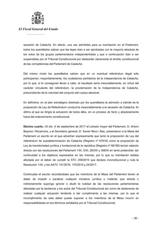 El Fiscal General del Estado
___________
- 36 -
secesión de Cataluña. En efecto, una vez admitidas para su tramitación en el Parlament,
todos los querellados sabían que las leyes iban a ser aprobadas con la mayoría absoluta de
los votos de los grupos parlamentarios independentistas y que a continuación iban a ser
suspendidas por el Tribunal Constitucional por desbordar claramente el ámbito constitucional
de las competencias del Parlament de Cataluña.
Del mismo modo los querellados sabían que en un eventual referéndum ilegal solo
participarían, mayoritariamente, los ciudadanos partidarios de la independencia de Cataluña,
por lo que, si lo conseguían llevar a cabo, el resultado sería inexorablemente, en virtud del
carácter vinculante del referéndum, la proclamación de la independencia de Cataluña,
prescindiendo de la voluntad del conjunto del cuerpo electoral.
En definitiva, en el plan estratégico diseñado por los querellados la admisión a trámite de la
proposición de Ley de Referéndum conduciría inexorablemente a la secesión de Cataluña, fin
último al que se dirigía la actuación de todos ellos, en un proceso de facto y absolutamente
fuera del ordenamiento constitucional.
Décimo cuarto.- El día 6 de septiembre de 2017 el Letrado mayor del Parlament, D. Antoni
Bayona i Rocamora, y el Secretario general, D. Xavier Muro i Bas, presentaron a la Mesa del
Parlament un escrito en el que advertían expresamente que tanto la proposición de Ley del
referéndum de autodeterminación de Cataluña (Registro nº 67916) como la proposición de
Ley de transitoriedad jurídica y fundacional de la república (Registro nº 68199) tenían relación
directa con las resoluciones del Parlament 1/XI, 5/XI, 263/XI y 306/XI en tanto pretendían dar
continuidad a los objetivos expresados en las mismas, por lo que su tramitación estaba
afectada por el deber de cumplir la STC 259/2015 que declara inconstitucional y nula la
Resolución 1/XI, y los AATC 141/2016, 170/2016 y 24/2017.
Continuaba el escrito recordándoles que los miembros de la Mesa del Parlament tienen el
deber de impedir o paralizar cualquier iniciativa, jurídica o material, que directa o
indirectamente suponga ignorar o eludir la nulidad de las resoluciones parlamentarias
afectadas por la sentencia y los autos del Tribunal Constitucional así como de abstenerse de
realizar cualquier actuación tendente a dar cumplimiento a las mismas, por lo que el
incumplimiento de este deber puede suponer a los miembros de la Mesa incurrir en
responsabilidades en los términos señalados por el Tribunal Constitucional.
 