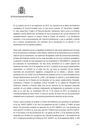 El Fiscal General del Estado
___________
- 37 -
En la mañana del día 6 de septiembre de 2017, los miembros de la Mesa del Parlament
querellados, Dª. Carme Forcadell i Lluís, D. Lluis Guinó i Subirós, Dª. Anna Simó i Castelló,
D. Joan Josep Nuet i Pujals y Dª Ramona Barrufet i Santacana, dieron curso a la iniciativa
legislativa, siendo plenamente conscientes de que la proposición de Ley del referéndum de
autodeterminación suponía un ataque frontal al Estado de Derecho, a la Constitución
española y a los pronunciamientos del Tribunal Constitucional, y que su admisión a trámite
iba a conducir necesariamente, por imperativo de lo preceptuado en su artículo 4, a la
proclamación de una república catalana.
Pese a ello, sabiendo que por su ilegalidad el referéndum solo podía celebrarse por la fuerza
de la muchedumbre movilizada a estos efectos, sabiendo de la trascendencia de su decisión
sobre la que se sustentarían, con apariencia de legalidad, todas las actuaciones posteriores,
la Mesa del Parlament resolvió con los votos favorables de sus cinco miembros querellados,
la admisión a trámite de esta proposición de Ley (Expediente nº 202-00065/11), rechazando
las solicitudes de reconsideración. De esta forma permitieron en la sesión plenaria del
Parlament del mismo día 6 de septiembre de 2017, a solicitud de los grupos parlamentarios
proponentes, su inclusión en el orden del día, así como la supresión de los trámites
esenciales del procedimiento legislativo, consiguiendo así su debate y votación, siendo
aprobada como Ley 19/2017 por el Parlament de Cataluña con los 72 votos favorables de los
Grupos Parlamentarios Junts pel Sí y CUP y del diputado no adscrito y once abstenciones,
con la ausencia de la Cámara de los diputados de los grupos parlamentarios Socialista,
Ciudadanos y Popular. La querellada, Carme Forcadell, en su calidad de Presidenta del
Parlament, violando y haciendo tabla rasa de los derechos de los diputados disidentes
posibilitó, en una insólita y arbitraria interpretación del Reglamento, la aprobación de dicho
texto en un solo día. La recientísima STC de 17 de octubre de 2017, ha declarado la
inconstitucionalidad de dicha norma, no sólo por razones de fondo sino por el procedimiento
empleado para su aprobación, conculcando gravemente los derechos de las minorías.
Frente a estos acuerdos de la Mesa y el Pleno del Parlament que permitieron la aprobación
de la Ley 19/2017 (BOPC nº 501 de 6 de septiembre de 2017 y DOGC nº 7449A, de igual
fecha), fue promovido incidente de ejecución de la STC 259/2015, de 2 de diciembre así
como del ATC 141/2016, de 19 de julio, del ATC 170/2016 de 6 de octubre, del ATC 24/2017,
de 14 de febrero y de las providencias de 1 de agosto de 2016 y 13 de diciembre de 2016,
teniéndolo por recibido por providencia del Tribunal Constitucional de 7 de septiembre de
2017 y finalmente resuelto por el Pleno en ATC 123/2017, de 19 de septiembre (BOE nº 228
 