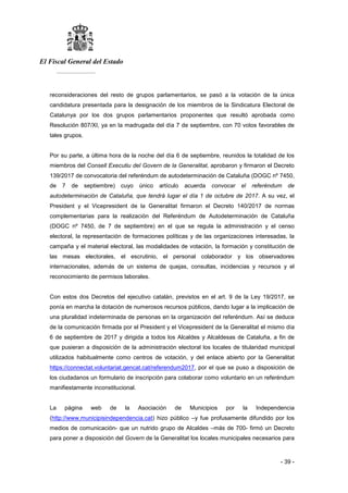 El Fiscal General del Estado
___________
- 39 -
reconsideraciones del resto de grupos parlamentarios, se pasó a la votación de la única
candidatura presentada para la designación de los miembros de la Sindicatura Electoral de
Catalunya por los dos grupos parlamentarios proponentes que resultó aprobada como
Resolución 807/XI, ya en la madrugada del día 7 de septiembre, con 70 votos favorables de
tales grupos.
Por su parte, a última hora de la noche del día 6 de septiembre, reunidos la totalidad de los
miembros del Consell Executiu del Govern de la Generalitat, aprobaron y firmaron el Decreto
139/2017 de convocatoria del referéndum de autodeterminación de Cataluña (DOGC nº 7450,
de 7 de septiembre) cuyo único artículo acuerda convocar el referéndum de
autodeterminación de Cataluña, que tendrá lugar el día 1 de octubre de 2017. A su vez, el
President y el Vicepresident de la Generalitat firmaron el Decreto 140/2017 de normas
complementarias para la realización del Referéndum de Autodeterminación de Cataluña
(DOGC nº 7450, de 7 de septiembre) en el que se regula la administración y el censo
electoral, la representación de formaciones políticas y de las organizaciones interesadas, la
campaña y el material electoral, las modalidades de votación, la formación y constitución de
las mesas electorales, el escrutinio, el personal colaborador y los observadores
internacionales, además de un sistema de quejas, consultas, incidencias y recursos y el
reconocimiento de permisos laborales.
Con estos dos Decretos del ejecutivo catalán, previstos en el art. 9 de la Ley 19/2017, se
ponía en marcha la dotación de numerosos recursos públicos, dando lugar a la implicación de
una pluralidad indeterminada de personas en la organización del referéndum. Así se deduce
de la comunicación firmada por el President y el Vicepresident de la Generalitat el mismo día
6 de septiembre de 2017 y dirigida a todos los Alcaldes y Alcaldesas de Cataluña, a fin de
que pusieran a disposición de la administración electoral los locales de titularidad municipal
utilizados habitualmente como centros de votación, y del enlace abierto por la Generalitat
https://connectat.voluntariat.gencat.cat/referendum2017, por el que se puso a disposición de
los ciudadanos un formulario de inscripción para colaborar como voluntario en un referéndum
manifiestamente inconstitucional.
La página web de la Asociación de Municipios por la Independencia
(http://www.municipisindependencia.cat) hizo público –y fue profusamente difundido por los
medios de comunicación- que un nutrido grupo de Alcaldes –más de 700- firmó un Decreto
para poner a disposición del Govern de la Generalitat los locales municipales necesarios para
 