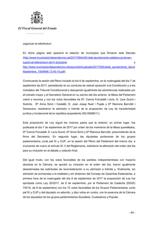El Fiscal General del Estado
___________
- 40 -
organizar el referéndum.
En dicha página web apareció la relación de municipios que firmaron este Decreto
(http://www.municipisindependencia.cat/2017/09/el-60-dels-ajuntaments-catalans-ja-donen-
suport-al-referendum-de-l1-doctubre/ y
http://www.municipisindependencia.cat/wpcontent/uploads/2017/09/Llistat_ajuntaments_decre
t6setembre_1009AMI.13.45-10.pdf).
Continuando la sesión del Pleno iniciado el día 6 de septiembre, en la madrugada del día 7 de
septiembre de 2017, persistiendo en su conducta de radical oposición a la Constitución y a los
mandatos del Tribunal Constitucional y desoyendo igualmente las advertencias realizadas por
el Letrado mayor y el Secretario General en su escrito del día anterior, la Mesa del Parlament
volvió a reunirse y con los votos favorables de Dª. Carme Forcadell i Lluís, D. Lluis Guinó i
Subirós, Dª Anna Simó i Castelló, D. Joan Josep Nuet i Pujals y Dª Ramona Barrufet i
Santacana, resolvieron la admisión a trámite de la proposición de Ley de transitoriedad
jurídica y fundacional de la república (expediente 202-00066/11).
Esta proposición de Ley siguió los mismos pasos que la anterior: en primer lugar, fue
publicada el día 7 de septiembre de 2017 por orden de los miembros de la Mesa querellados,
Dª Carme Forcadell, D. Lluís Guinó, Dª Anna Simó y Dª Ramona Barrufet, prescindiendo de la
firma del Secretario. En segundo lugar, las diputadas portavoces de los grupos
parlamentarios Junts pel Sí y CUP, en la sesión del Pleno del Parlament del mismo día, e
invocando de nuevo el artículo 81.3 del Reglamento, solicitaron la alteración del orden del día
para su inclusión en el debate y votación final.
Del igual modo, con los votos favorables de los partidos independentistas con mayoría
absoluta en la Cámara, se aprobó su inclusión en el orden del día, fueron igualmente
desestimadas las solicitudes de reconsideración a su admisión a trámite y, finalmente, sin
admisión de enmiendas a la totalidad y sin dictamen del Consejo de Garantías Estatutarias, a
primera hora de la madrugada del día 8 de septiembre de 2017 la proposición de Ley fue
aprobada como Ley 20/2017, de 8 de septiembre, por el Parlament de Cataluña (DOGC
7451A, de 8 de septiembre) con los 72 votos favorables de los Grupos Parlamentarios Junts
pel Sí y CUP y del diputado no adscrito, y diez votos en contra, con la ausencia de la Cámara
de los diputados de los grupos parlamentarios Socialista, Ciudadanos y Popular.
 