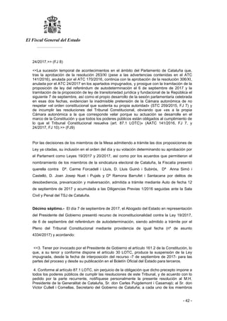 El Fiscal General del Estado
___________
- 42 -
24/2017.>> (FJ 8)
<<La sucesión temporal de acontecimientos en el ámbito del Parlamento de Cataluña que,
tras la aprobación de la resolución 263/XI (pese a las advertencias contenidas en el ATC
141/2016), anulada por el ATC 170/2016, continúa con la aprobación de la resolución 306/XI,
anulada por el ATC 24/2017 en los apartados impugnados, y prosigue con la tramitación de la
proposición de ley del referéndum de autodeterminación el 6 de septiembre de 2017 y la
tramitación de la proposición de ley de transitoriedad jurídica y fundacional de la República el
siguiente 7 de septiembre, así como el propio desarrollo de la sesión parlamentaria celebrada
en esas dos fechas, evidencian la inadmisible pretensión de la Cámara autonómica de no
respetar «el orden constitucional que sustenta su propia autoridad» (STC 259/2015, FJ 7) y
de incumplir las resoluciones del Tribunal Constitucional, obviando que «es a la propia
Cámara autonómica a la que corresponde velar porque su actuación se desarrolle en el
marco de la Constitución y que todos los poderes públicos están obligados al cumplimiento de
lo que el Tribunal Constitucional resuelva (art. 87.1 LOTC)» (AATC 141/2016, FJ 7, y
24/2017, FJ 10).>> (FJ9)
Por las decisiones de los miembros de la Mesa admitiendo a trámite las dos proposiciones de
Ley ya citadas, su inclusión en el orden del día y su votación determinando su aprobación por
el Parlament como Leyes 19/2017 y 20/2017, así como por los acuerdos que permitieron el
nombramiento de los miembros de la sindicatura electoral de Cataluña, la Fiscalía presentó
querella contra Dª. Carme Forcadell i Lluís, D. Lluis Guinó i Subirós, Dª Anna Simó i
Castelló, D. Joan Josep Nuet i Pujals y Dª Ramona Barrufet i Santacana por delitos de
desobediencia, prevaricación y malversación, admitida a trámite mediante Auto de fecha 12
de septiembre de 2017 y acumulada a las Diligencias Previas 1/2016 seguidas ante la Sala
Civil y Penal del TSJ de Cataluña.
Décimo séptimo.- El día 7 de septiembre de 2017, el Abogado del Estado en representación
del Presidente del Gobierno presentó recurso de inconstitucionalidad contra la Ley 19/2017,
de 6 de septiembre del referéndum de autodeterminación, siendo admitido a trámite por el
Pleno del Tribunal Constitucional mediante providencia de igual fecha (nº de asunto
4334/2017) y acordando:
<<3. Tener por invocado por el Presidente de Gobierno el artículo 161.2 de la Constitución, lo
que, a su tenor y conforme dispone el artículo 30 LOTC, produce la suspensión de la Ley
impugnada, desde la fecha de interposición del recurso -7 de septiembre de 2017- para las
partes del proceso y desde su publicación en el Boletín Oficial del Estado para terceros.
4. Conforme al artículo 87.1 LOTC, sin perjuicio de la obligación que dicho precepto impone a
todos los poderes públicos de cumplir las resoluciones de este Tribunal, y de acuerdo con lo
pedido por la parte recurrente, notifíquese personalmente la presente resolución al M.H.
Presidente de la Generalitat de Cataluña, Sr. don Carles Puigdemont i Casamajó; al Sr. don
Victor Cullell i Comellas, Secretario del Gobierno de Cataluña; a cada uno de los miembros
 