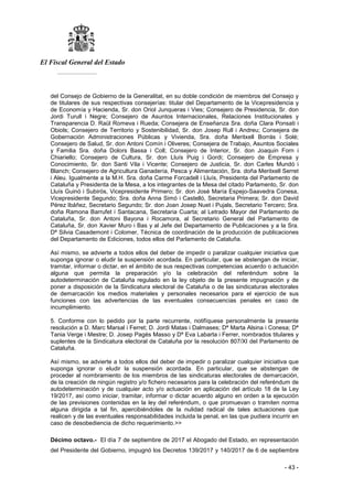 El Fiscal General del Estado
___________
- 43 -
del Consejo de Gobierno de la Generalitat, en su doble condición de miembros del Consejo y
de titulares de sus respectivas consejerías: titular del Departamento de la Vicepresidencia y
de Economía y Hacienda, Sr. don Oriol Junqueras i Vies; Consejero de Presidencia, Sr. don
Jordi Turull i Negre; Consejero de Asuntos Internacionales, Relaciones Institucionales y
Transparencia D. Raül Romeva i Rueda; Consejera de Enseñanza Sra. doña Clara Ponsati i
Obiols; Consejero de Territorio y Sostenibilidad, Sr. don Josep Rull i Andreu; Consejera de
Gobernación Administraciones Públicas y Vivienda, Sra. doña Meritxell Borrás i Solé;
Consejero de Salud, Sr. don Antoni Comín i Oliveres; Consejera de Trabajo, Asuntos Sociales
y Familia Sra. doña Dolors Bassa i Coll; Consejero de Interior, Sr. don Joaquin Forn i
Chiariello; Consejero de Cultura, Sr. don Lluís Puig i Gordi; Consejero de Empresa y
Conocimiento, Sr. don Santi Vila i Vicente; Consejero de Justicia, Sr. don Carles Mundó i
Blanch; Consejero de Agricultura Ganadería, Pesca y Alimentación, Sra. doña Meritxell Serret
i Aleu. Igualmente a la M.H. Sra. doña Carme Forcadell i Lluís, Presidenta del Parlamento de
Cataluña y Presidenta de la Mesa, a los integrantes de la Mesa del citado Parlamento, Sr. don
Lluís Guinó i Subirós, Vicepresidente Primero; Sr. don José María Espejo-Saavedra Conesa,
Vicepresidente Segundo; Sra. doña Anna Simó i Castelló, Secretaria Primera; Sr. don David
Pérez Ibáñez, Secretario Segundo; Sr. don Joan Josep Nuet i Pujals, Secretario Tercero; Sra.
doña Ramona Barrufet i Santacana, Secretaria Cuarta; al Letrado Mayor del Parlamento de
Cataluña, Sr. don Antoni Bayona i Rocamora, al Secretario General del Parlamento de
Cataluña, Sr. don Xavier Muro i Bas y al Jefe del Departamento de Publicaciones y a la Sra.
Dª Silvia Casademont i Colomer, Técnica de coordinación de la producción de publicaciones
del Departamento de Ediciones, todos ellos del Parlamento de Cataluña.
Así mismo, se advierte a todos ellos del deber de impedir o paralizar cualquier iniciativa que
suponga ignorar o eludir la suspensión acordada. En particular, que se abstengan de iniciar,
tramitar, informar o dictar, en el ámbito de sus respectivas competencias acuerdo o actuación
alguna que permita la preparación y/o la celebración del referéndum sobre la
autodeterminación de Cataluña regulado en la ley objeto de la presente impugnación y de
poner a disposición de la Sindicatura electoral de Cataluña o de las sindicaturas electorales
de demarcación los medios materiales y personales necesarios para el ejercicio de sus
funciones con las advertencias de las eventuales consecuencias penales en caso de
incumplimiento.
5. Conforme con lo pedido por la parte recurrente, notifíquese personalmente la presente
resolución a D. Marc Marsal i Ferret; D. Jordi Matas i Dalmases; Dª Marta Alsina i Conesa; Dª
Tania Verge i Mestre; D. Josep Pagés Masso y Dª Eva Labarta i Ferrer, nombrados titulares y
suplentes de la Sindicatura electoral de Cataluña por la resolución 807/XI del Parlamento de
Cataluña.
Así mismo, se advierte a todos ellos del deber de impedir o paralizar cualquier iniciativa que
suponga ignorar o eludir la suspensión acordada. En particular, que se abstengan de
proceder al nombramiento de los miembros de las sindicaturas electorales de demarcación,
de la creación de ningún registro y/o fichero necesarios para la celebración del referéndum de
autodeterminación y de cualquier acto y/o actuación en aplicación del artículo 18 de la Ley
19/2017, así como iniciar, tramitar, informar o dictar acuerdo alguno en orden a la ejecución
de las previsiones contenidas en la ley del referéndum, o que promuevan o tramiten norma
alguna dirigida a tal fin, apercibiéndoles de la nulidad radical de tales actuaciones que
realicen y de las eventuales responsabilidades incluida la penal, en las que pudiera incurrir en
caso de desobediencia de dicho requerimiento.>>
Décimo octavo.- El día 7 de septiembre de 2017 el Abogado del Estado, en representación
del Presidente del Gobierno, impugnó los Decretos 139/2017 y 140/2017 de 6 de septiembre
 