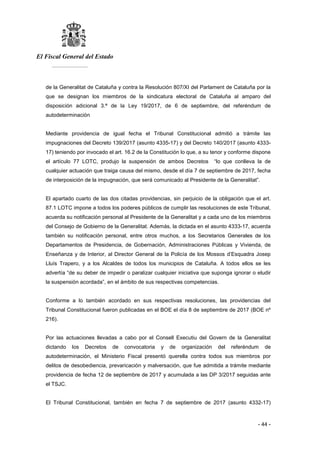 El Fiscal General del Estado
___________
- 44 -
de la Generalitat de Cataluña y contra la Resolución 807/XI del Parlament de Cataluña por la
que se designan los miembros de la sindicatura electoral de Cataluña al amparo del
disposición adicional 3.ª de la Ley 19/2017, de 6 de septiembre, del referéndum de
autodeterminación
Mediante providencia de igual fecha el Tribunal Constitucional admitió a trámite las
impugnaciones del Decreto 139/2017 (asunto 4335-17) y del Decreto 140/2017 (asunto 4333-
17) teniendo por invocado el art. 16.2 de la Constitución lo que, a su tenor y conforme dispone
el artículo 77 LOTC, produjo la suspensión de ambos Decretos “lo que conlleva la de
cualquier actuación que traiga causa del mismo, desde el día 7 de septiembre de 2017, fecha
de interposición de la impugnación, que será comunicado al Presidente de la Generalitat”.
El apartado cuarto de las dos citadas providencias, sin perjuicio de la obligación que el art.
87.1 LOTC impone a todos los poderes públicos de cumplir las resoluciones de este Tribunal,
acuerda su notificación personal al Presidente de la Generalitat y a cada uno de los miembros
del Consejo de Gobierno de la Generalitat. Además, la dictada en el asunto 4333-17, acuerda
también su notificación personal, entre otros muchos, a los Secretarios Generales de los
Departamentos de Presidencia, de Gobernación, Administraciones Públicas y Vivienda, de
Enseñanza y de Interior, al Director General de la Policía de los Mossos d’Esquadra Josep
Lluís Trapero, y a los Alcaldes de todos los municipios de Cataluña. A todos ellos se les
advertía “de su deber de impedir o paralizar cualquier iniciativa que suponga ignorar o eludir
la suspensión acordada”, en el ámbito de sus respectivas competencias.
Conforme a lo también acordado en sus respectivas resoluciones, las providencias del
Tribunal Constitucional fueron publicadas en el BOE el día 8 de septiembre de 2017 (BOE nº
216).
Por las actuaciones llevadas a cabo por el Consell Executiu del Govern de la Generalitat
dictando los Decretos de convocatoria y de organización del referéndum de
autodeterminación, el Ministerio Fiscal presentó querella contra todos sus miembros por
delitos de desobediencia, prevaricación y malversación, que fue admitida a trámite mediante
providencia de fecha 12 de septiembre de 2017 y acumulada a las DP 3/2017 seguidas ante
el TSJC.
El Tribunal Constitucional, también en fecha 7 de septiembre de 2017 (asunto 4332-17)
 