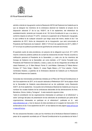 El Fiscal General del Estado
___________
- 45 -
admitió a trámite la impugnación contra la Resolución 807/XI del Parlament de Cataluña por la
que se designan los miembros de la sindicatura electoral de Cataluña al amparo de la
disposición adicional 3.ª de la Ley 19/2017, de 6 de septiembre, del referéndum de
autodeterminación, teniendo por invocado el art. 16.2 de la Constitución lo que, a su tenor y
conforme dispone el artículo 77 LOTC, “produce la suspensión de la Resolución impugnada,
lo que conlleva la de cualquier actuación que traiga causa del mismo, desde el día 7 de
septiembre de 2017, fecha de interposición de la impugnación, que será comunicada al
Presidente del Parlamento de Cataluña”. (BOE nº 216 de 8 de septiembre de 2017 y BOE nº
217 en el que se publica la providencia de igual fecha de corrección de errores)
El apartado cuarto de esta providencia, sin perjuicio de la obligación que el art. 87.1 LOTC
impone a todos los poderes públicos de cumplir las resoluciones de este Tribunal, acuerda su
notificación personal al Presidente de la Generalitat y a cada uno de los miembros del
Consejo de Gobierno de la Generalitat, así como también, a D.ª Carme Forcadell Lluís,
Presidenta del Parlament de Cataluña, a todos y cada uno de los integrantes de la Mesa del
citado Parlament, y a D. Marc Marsal i Ferret: D. Jordi Matas i Dalmases; D.ª Marta Alsina i
Conesa; D.ª Tania Verge i Mestre; D. Josep Pagés Masso y D.ª Eva Labarta i Ferrer,
nombrados titulares y suplentes de la Sindicatura electoral de Cataluña por la Resolución
807/XI del Parlament de Cataluña.
Conocidas las mencionadas providencias dictadas por el Pleno del Tribunal Constitucional, el
día 8 de septiembre de 2017, en la sección dedicada al Referéndum 2017 de la página oficial
de la Generalitat de Cataluña www.referendum.cat se dio publicidad, como Resolución
4/2017, de 8 de septiembre, “al acuerdo de la Sindicatura Electoral de Cataluña por el que se
nombran los vocales titulares de las sindicaturas electorales de las demarcaciones de Aran,
Barcelona, Girona, Lleida y Tarragona”. A esta resolución siguieron otras
“sobre la acreditación de las organizaciones interesadas en participar en el referéndum” y
sobre “prórroga del plazo de presentación de las solicitudes de acreditación por parte de las
organizaciones interesadas en participar en el referéndum”, publicada en la web
www.referendum.cat, y tras la clausura de ésta acordada por el Juzgado de Instrucción nº13
de Barcelona el día 13 de septiembre de 2017, en las réplicas de esta página www.ref1oct.cat
y www.ref1oct.eu
Por las actuaciones llevadas a cabo por los miembros de la Sindicatura Electoral Catalana a
pesar de la suspensión acordada por el Tribunal Constitucional en la providencia de fecha 7
 