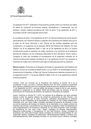 El Fiscal General del Estado
___________
- 46 -
de septiembre de 2017, el Ministerio Fiscal presentó querella contra sus miembros por delitos
de delitos de usurpación de funciones públicas, desobediencia y malversación, que fue
admitida a trámite mediante providencia del TSJC de fecha 12 de septiembre de 2017 y
acumulada a las DP 1/2016 seguidas ante el TSJC.
En providencia de fecha 13 de septiembre de 2017 el Tribunal Constitucional acordó requerir
personalmente a los miembros titulares y suplentes de la sindicatura de Cataluña para que en
el plazo de 48 horas informaran a ese Tribunal de las medidas adoptadas para dar
cumplimiento a la suspensión de la resolución 807/XI del Parlament de Cataluña. Por Auto
126/2017 de 20 de septiembre (BOE nº 229, de 22 de septiembre de 2017) el Tribunal
Constitucional acordó la imposición de multas coercitivas a los miembros de la sindicatura
electoral de Cataluña y de las sindicaturas electorales de Arán, Barcelona, Girona, Lleida y
Tarragona en tanto que constatado el incumplimiento de la suspensión ordenada por el
Tribunal Constitucional mediante providencia de 7 de septiembre de 2017 era necesario la
imposición de multas como instrumento para lograr la adecuada ejecución su resolución.
Décimo noveno.- Promovido por el Abogado del Estado en representación del Presidente del
Gobierno recurso de inconstitucionalidad frente a la Ley 20/2017 de transitoriedad jurídica y
fundacional de la República, el Pleno del Tribunal Constitucional mediante providencia de 12
de septiembre de 2017, nº de asunto 4386-2017 (BOE nº 221 de 13 de septiembre) lo admitió
a trámite acordando:
“Tercero. Tener por invocado por el Presidente del Gobierno el artículo 161.2 de la
Constitución, lo que, a su tenor y conforme dispone el art. 30 LOTC, produce la suspensión
de la vigencia y aplicación de la Ley impugnada, desde la fecha de interposición del recurso –
11 de septiembre de 2017– para las partes del proceso y desde el día en que aparezca
publicada la suspensión en el «Boletín Oficial del Estado» para los terceros, lo que se
comunicará a los Presidentes del Gobierno de Cataluña y Parlamento de Cataluña.
Cuarto. Conforme al artículo 87.1 LOTC, sin perjuicio de la obligación que dicho precepto
impone a todos los poderes públicos de cumplir las resoluciones de este Tribunal, y de
acuerdo con lo pedido por la parte recurrente, notifíquese personalmente la presente
resolución al M.H. Presidente de la Generalitat de Cataluña, Sr. don Carles Puigdemont i
Casamajó; al Sr. don Victor Cullell i Comellas, Secretario del Gobierno de Cataluña; a cada
uno de los miembros del Consejo de Gobierno de la Generalitat, en su doble condición de
miembros del Consejo y de titulares de sus respectivas consejerías: titular del Departamento
de la Vicepresidencia y de Economía y Hacienda, Sr. don Oriol Junqueras i Vies; Consejero
de Presidencia, Sr. don Jordi Turull i Negre; Consejero de Asuntos Internacionales,
Relaciones Institucionales y Transparencia, Sr. don Raül Romeva i Rueda; Consejera de
Enseñanza, Sra. doña Clara Ponsatí i Obiols; Consejero de Territorio y Sostenibilidad, Sr. don
Josep Rull i Andreu; Consejera de Gobernación, Administraciones Públicas y Vivienda, Sra.
doña Meritxell Borrás i Solé; Consejero de Salud, Sr. don Antoni Comín i Oliveres; Consejera
 