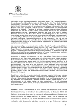 El Fiscal General del Estado
___________
- 47 -
de Trabajo, Asuntos Sociales y Familia Sra. doña Dolors Bassa i Coll; Consejero de Interior,
Sr. don Joaquin Forn i Chiariello; Consejero de Cultura, Sr. don Lluís Puig i Gordi; Consejero
de Empresa y Conocimiento, Sr. don Santi Vila i Vicente; Consejero de Justicia, Sr. don
Carles Mundó i Blanch; Consejera de Agricultura Ganadería, Pesca y Alimentación, Sra. Doña
Meritxell Serret i Aleu. Igualmente a la M.H. Sra. doña Carme Forcadell i Lluís, Presidenta del
Parlamento de Cataluña y Presidenta de la Mesa, a los integrantes de la Mesa del citado
Parlamento, Sr. don Lluís Guinó i Subirós, Vicepresidente Primero; Sr. don José María
Espejo-Saavedra Conesa, Vicepresidente Segundo; Sra. doña Anna Simó i Castelló,
Secretaria Primera; Sr. don David Pérez Ibáñez, Secretario Segundo; Sr. don Joan Josep
Nuet i Pujals, Secretario Tercero; Sra. doña Ramona Barrufet i Santacana, Secretaria Cuarta;
al Letrado Mayor del Parlamento de Cataluña, Sr. don Antoni Bayona i Rocamora; al
Secretario General del Parlamento de Cataluña, Sr. don Xavier Muro i Bas y al Jefe del
Departamento de Publicaciones y a la Sra. doña Silvia Casademont i Colomer, Técnica de
coordinación de la producción de publicaciones del Departamento de Ediciones, todos ellos
del Parlamento de Cataluña.
Así mismo, se notifique personalmente al Sr. don Marc Marsal i Ferret; Sr. don Jordi Matas i
Dalmases; Sra. doña Marta Alsina i Conesa; Sra. doña Tania Verge i Mestre; Sr. don Josep
Pagés Masso; Sr. don Josep Costa i Roselló y Sra. doña Eva Labarta i Ferrer, nombrados
titulares y suplentes de la Sindicatura electoral de Cataluña por la resolución 807/XI del
Parlamento de Cataluña, recurrida y suspendida por el Tribunal Constitucional por resolución
de 7 de septiembre de 2017 («BOE» núm. 216, de 8-9-2017).
Igualmente se notifique personalmente a la Sra. doña Maria Carme Vilanova Ramon
presidenta, Sr. don Vicens Bitrià Àguila, vocal y Sr. don Armand Simon Llanes, secretario,
todos ellos de la Sindicatura Electoral de L´Aran; Sr. don Roc Fuentes i Navarro, presidente,
Sra doña Susana Romero Soriano, vocal y Sr. don Antoni Fitó i Baucells, secretario, de la
Sindicatura Electoral de Barcelona; Sr. don Jordi Casadevall Fusté, presidente, Sr. don Josep
Maria Llistosella i Vila, vocal y Sr. don Jordi Díaz Comas, secretario, de la Sindicatura
Electoral de Girona; Sra. doña Mariona Lladonosa Latorre, presidenta, Sr. don Alexandre
Sàrraga Gómez, vocal y Sr. don Simeó Miquel Roé, secretario, de la Sindicatura Electoral de
Lleida; y finalmente al Sr. don Xavier Faura i Sanmartin, presidente; Sra. doña Montserrat
Aumatell i Arnau, vocal y Sra. doña Marta Cassany i Virgili, secretaria, de la Sindicatura
Electoral de Tarragona.
Se advierte a todos ellos de su deber de impedir o paralizar cualquier iniciativa que suponga
ignorar o eludir la suspensión acordada. En particular, que se abstengan de iniciar, tramitar,
informar o dictar acuerdo alguno en orden a la ejecución de las previsiones contenidas en la
ley impugnada o que promuevan o tramiten actuación y norma alguna dirigida a tal fin,
apercibiéndoles de la nulidad radical de tales actuaciones y de las eventuales
responsabilidades, incluida la penal, en las que pudieran incurrir en caso de desobediencia de
dicho requerimiento.”
Vigésimo.- El día 7 de septiembre de 2017, habiendo sido suspendida por el Tribunal
Constitucional la Ley del referéndum de autodeterminación, la Resolución 807/XI del
Parlament por la que se designaba a los miembros de la Sindicatura Electoral Catalana como
órgano encargado del proceso electoral, el Decreto 139/2017 de la Generalitat de
convocatoria del Referéndum y el Decreto 140/2017 de normas complementarias para su
realización, había desaparecido toda base normativa en la que fundamentar –siquiera
 