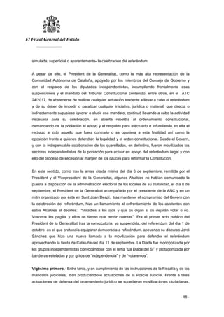 El Fiscal General del Estado
___________
- 48 -
simulada, superficial o aparentemente- la celebración del referéndum.
A pesar de ello, el President de la Generalitat, como la más alta representación de la
Comunidad Autónoma de Cataluña, apoyado por los miembros del Consejo de Gobierno y
con el respaldo de los diputados independentistas, incumpliendo frontalmente esas
suspensiones y el mandato del Tribunal Constitucional contenido, entre otros, en el ATC
24/2017, de abstenerse de realizar cualquier actuación tendente a llevar a cabo el referéndum
y de su deber de impedir o paralizar cualquier iniciativa, jurídica o material, que directa o
indirectamente supusiese ignorar o eludir ese mandato, continuó llevando a cabo la actividad
necesaria para su celebración, en abierta rebeldía al ordenamiento constitucional,
demandando de la población el apoyo y el respaldo para efectuarlo e infundiendo en ella el
rechazo a todo aquello que fuera contrario o se opusiera a esta finalidad así como la
oposición frente a quienes defendían la legalidad y el orden constitucional. Desde el Govern,
y con la indispensable colaboración de los querellados, en definitiva, fueron movilizados los
sectores independentistas de la población para actuar en apoyo del referéndum ilegal y con
ello del proceso de secesión al margen de los cauces para reformar la Constitución.
En este sentido, como tras la antes citada misiva del día 6 de septiembre, remitida por el
President y el Vicepresident de la Generalitat, algunos Alcaldes no habían comunicado la
puesta a disposición de la administración electoral de los locales de su titularidad, el día 8 de
septiembre, el President de la Generalitat acompañado por el presidente de la ANC y en un
mitin organizado por ésta en Sant Joan Despí, tras mantener el compromiso del Govern con
la celebración del referéndum, hizo un llamamiento al enfrentamiento de los asistentes con
estos Alcaldes al decirles: "Miradles a los ojos y que os digan si os dejarán votar o no.
Vosotros les pagáis y ellos os tienen que rendir cuentas”. Era el primer acto público del
President de la Generalitat tras la convocatoria, ya suspendida, del referéndum del día 1 de
octubre, en el que pretendía equiparar democracia a referéndum, apoyando su discurso Jordi
Sánchez que hizo una nueva llamada a la movilización para defender el referéndum
aprovechando la fiesta de Cataluña del día 11 de septiembre. La Diada fue monopolizada por
los grupos independentistas convocándose con el lema “La Diada del Sí” y protagonizada por
banderas esteladas y por gritos de “independencia” y de “votaremos”.
Vigésimo primero.- Entre tanto, y en cumplimiento de las instrucciones de la Fiscalía y de los
mandatos judiciales, iban produciéndose actuaciones de la Policía Judicial. Frente a tales
actuaciones de defensa del ordenamiento jurídico se sucedieron movilizaciones ciudadanas,
 