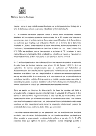 El Fiscal General del Estado
___________
- 5 -
vigente y lograr de este modo la independencia de ese territorio autonómico. Se trata por lo
tanto de delitos cuya eficacia se proyecta más allá del territorio de Cataluña.
2º.- Las conductas de rebelión y sedición coartan la eficacia de las resoluciones cautelares
adoptadas en los meritados procesos constitucionales por el TC, órgano que extiende su
competencia a todo el territorio nacional. Como quiera que el President de la Generalitat es
una autoridad que despliega sus atribuciones oficiales en el territorio de la Comunidad
Autónoma de Cataluña como director de la acción del Gobierno, máximo representante de la
Comunidad y representante ordinario del Estado en la misma (art. 152.1 de la Constitución y
67.1 EAC), las decisiones que se han adoptado lo enfrentan al TC y producen el efecto
material de vulnerar la integridad de la jurisdicción de este último al impedir su vigencia en un
determinado territorio. El daño institucional es por lo tanto de alcance nacional.
3º.- El ilegítimo procedimiento electoral promovido por los querellados programó la realización
de actos fuera del territorio nacional, pues el art. 18 del Decreto 140/2017, de 6 de
septiembre, de normas complementarias para la realización del Referéndum de
Autodeterminación de Cataluña preveía bajo la rúbrica “custodia del voto de los catalanes
residentes en el exterior” que “las Delegaciones de la Generalitat en el exterior asignadas a
las que se deberá dirigir la documentación y el voto dispondrán de un procedimiento de
custodia de los sobres recibidos. Este procedimiento incluirá mecanismos para garantizar la
recepción y la custodia segura de los sobres hasta el momento de proceder al escrutinio, así
como la elaboración de un acta que contendrá el número de cartas recibidas”.
Como es sabido, en términos de determinación del lugar de comisión del delito la
jurisprudencia ha consagrado resueltamente el principio de ubicuidad. En el Acuerdo de 3 de
febrero de 2005 del Pleno no jurisdiccional de la Sala II del TS, se vincula el foro a todos
aquellos lugares en los que se ha realizado alguno de los elementos del delito. En el presente
caso el daño al proceso constitucional y a la integridad del órgano jurisdiccional que lo conoce
constituye un dato trascendental para afirmar la proyección extraterritorial, respecto del
ámbito de la Comunidad Autónoma, de los delitos que se imputan.
La actividad delictiva desarrollada por los querellados fuera del territorio nacional no queda,
en ningún caso, al margen de la jurisdicción de los tribunales españoles, que legalmente
deben proceder a su persecución y enjuiciamiento conforme a los arts. 23. 2 y 3 LOPJ,
preceptos éstos que legitiman la acción jurisdiccional -cuando interponga querella el
 