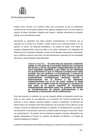 El Fiscal General del Estado
___________
- 50 -
evitaran hacer mención a la violencia, todos eran conscientes de que la superioridad
numérica de los concentrados respecto de los agentes policiales era por sí misma capaz de
producir el efecto intimidatorio deseado para impedir o dificultar gravemente la actuación
policial, como así finalmente resultó.
Demostrada su capacidad para lograr grandes concentraciones de personas que se
opusieran por la fuerza de la multitud a acatar órdenes de la autoridad judicial o de sus
agentes, el Govern, los diputados querellados y sus aliados ya sabían cómo lograr su
propósito independentista: ocupar las calles y los centros destinados a la celebración del
referéndum por la sociedad movilizada a través de las llamadas asociaciones soberanistas,
que en definitiva actuaron como brazo civil del levantamiento auspiciado por las autoridades
del Govern y de los diputados independentistas.
Vigésimo segundo.- En esta línea de actuación, habiendo
calado en una parte de la sociedad catalana las consignas
del Govern y de los diputados independentistas de que la
única legalidad respetable y que había de ser defendida
era precisamente la que el Tribunal Constitucional había
anulado, por ser contraria a la Constitución, o carecía de
eficacia, por haberla suspendido el Alto Tribunal, seguían
produciéndose movilizaciones alentadas directa o
indirectamente por el Govern y los diputados
independentistas con el fin de poder celebrar la ilegal
votación con el objetivo final de conseguir la secesión de
esta parte de la nación española. El movimiento
independentista desafiaba todos los poderes del Estado
en manifestaciones de abierto enfrentamiento a las
decisiones y actuaciones de las instituciones.
Ante esta situación, la evidencia de que era necesario reforzar el dispositivo policial para
evitar un acto masivo de incumplimiento a la prohibición del Tribunal Constitucional de
promover o iniciar cualquier actuación dirigida a realizar el referéndum, el Ministerio del
Interior reforzó con miembros de la Policía Nacional y de la Guardia Civil los efectivos de las
Fuerzas y Cuerpos de Seguridad del Estado en Cataluña. Su desplazamiento se produjo en
los días previos a esta jornada y dado que su estancia debía prolongarse varios días, incluso
con posterioridad al 1 de octubre, hubo de arbitrarse la logística necesaria, albergando a los
agentes desplazados en barcos, en cuarteles del Ministerio de Defensa y en hoteles de
distintas localidades de Cataluña.
A efectos de coordinación de los Mossos d’Esquadra, la Guardia Civil y la Policía Nacional en
 