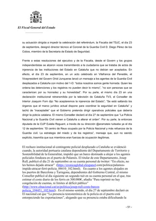 El Fiscal General del Estado
___________
- 51 -
su actuación dirigida a impedir la celebración del referéndum, la Fiscalía del TSJC, el día 23
de septiembre, designó director técnico al Coronel de la Guardia Civil D. Diego Pérez de los
Cobos, miembro de la Secretaria de Estado de Seguridad.
Frente a estas resoluciones del ejecutivo y de la Fiscalía, desde el Govern y los grupos
independentistas se alzaron voces transmitiendo a la ciudadanía que se trataba de actos de
injerencia de las instituciones del Estado en Cataluña que no debían ser aceptados. En
efecto, el día 23 de septiembre, en un acto celebrado en Vilafranca del Penedés, el
Vicepresident del Govern Oriol Junqueras lanzó un mensaje a los agentes de la Guardia Civil
desplazados a Cataluña con motivo del 1-O: “todos nosotros somos gente honrada. Quien les
ordena las detenciones y los registros no pueden decir lo mismo”, ”no son personas que se
caractericen por su honradez y su honestidad”. Por su parte, el mismo día 23 en una
declaración institucional retransmitida por la televisión de Cataluña TV3, el Conseller de
Interior Joaquim Forn dijo “No aceptaremos la injerencia del Estado”; “Se está saltando los
órganos que el marco jurídico actual dispone para coordinar la seguridad en Cataluña” y
tachó de “inaceptable” que el Gobierno pretenda dirigir operativos policiales que debería
dirigir la policía catalana. El mismo Conseller declaró el día 27 de septiembre que “La Policía
Nacional y la Guardia Civil vienen a Cataluña a alterar el orden”. Por su parte, la entonces
diputada de la CUP Eulalia Reguant, a través de su dirección @aramateix tuiteaba ya el día
12 de septiembre: “El centro de Reus ocupado por la Policía Nacional y más refuerzos de la
Guardia civil. La estrategia del miedo y de los registros”, mensaje que, aun no siendo
explícito, trasmitía que sus miembros eran fuerzas de ocupación ilegítimas.
El rechazo institucional al contingente policial desplazado a Cataluña se evidenció
cuando, la autoridad portuaria catalana dependiente del Departamento de Territorio y
Sostenibilidad de la Generalitat, impidió que un barco destinado a alojar a los agentes
policiales fondeara en el puerto de Palamós. El titular de este Departamento, Josep
Rull, publicó el día 21 de septiembre en su cuenta personal de twitter: “En efecto, no
les hemos dejado atracar” (https://cronicaglobal.elespanol.com/politica/palamos-
impide-atracar-ferri-policia_88610_102.html). En cuanto a los agentes alojados en
los puertos de Barcelona y Tarragona, dependientes del Gobierno Central, el mismo
Conseller publicó al día siguiente un segundo tuit en su cuenta personal en el que, tras
estimar el coste diario de los ferris en 300.000€, añadía “Para reprimir no hay
congelación de cuentas, ni límites al déficit público”
(http://www.elnacional.cat/es/politica/josep-rull-coste-barcos
policia_194451_102.html) . En el mismo sentido, el día 27 de septiembre declaró en
El nacional.cat que “La presencia testosterónica de la policía en el puerto está
entorpeciendo las exportaciones”, alegando que su presencia estaba dificultando la
 