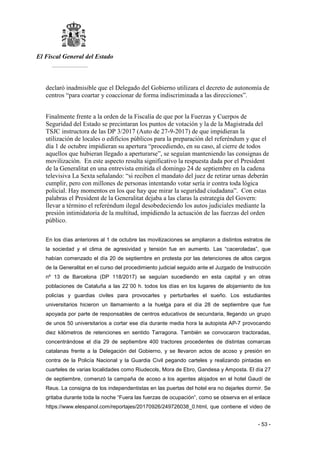 El Fiscal General del Estado
___________
- 53 -
declaró inadmisible que el Delegado del Gobierno utilizara el decreto de autonomía de
centros “para coartar y coaccionar de forma indiscriminada a las direcciones”.
Finalmente frente a la orden de la Fiscalía de que por la Fuerzas y Cuerpos de
Seguridad del Estado se precintaran los puntos de votación y la de la Magistrada del
TSJC instructora de las DP 3/2017 (Auto de 27-9-2017) de que impidieran la
utilización de locales o edificios públicos para la preparación del referéndum y que el
día 1 de octubre impidieran su apertura “procediendo, en su caso, al cierre de todos
aquellos que hubieran llegado a aperturarse”, se seguían manteniendo las consignas de
movilización. En este aspecto resulta significativo la respuesta dada por el President
de la Generalitat en una entrevista emitida el domingo 24 de septiembre en la cadena
televisiva La Sexta señalando: “si reciben el mandato del juez de retirar urnas deberán
cumplir, pero con millones de personas intentando votar sería ir contra toda lógica
policial. Hay momentos en los que hay que mirar la seguridad ciudadana”. Con estas
palabras el President de la Generalitat dejaba a las claras la estrategia del Govern:
llevar a término el referéndum ilegal desobedeciendo los autos judiciales mediante la
presión intimidatoria de la multitud, impidiendo la actuación de las fuerzas del orden
público.
En los días anteriores al 1 de octubre las movilizaciones se ampliaron a distintos estratos de
la sociedad y el clima de agresividad y tensión fue en aumento. Las “caceroladas”, que
habían comenzado el día 20 de septiembre en protesta por las detenciones de altos cargos
de la Generalitat en el curso del procedimiento judicial seguido ante el Juzgado de Instrucción
nº 13 de Barcelona (DP 118/2017) se seguían sucediendo en esta capital y en otras
poblaciones de Cataluña a las 22´00 h. todos los días en los lugares de alojamiento de los
policías y guardias civiles para provocarles y perturbarles el sueño. Los estudiantes
universitarios hicieron un llamamiento a la huelga para el día 28 de septiembre que fue
apoyada por parte de responsables de centros educativos de secundaria, llegando un grupo
de unos 50 universitarios a cortar ese día durante media hora la autopista AP-7 provocando
diez kilómetros de retenciones en sentido Tarragona. También se convocaron tractoradas,
concentrándose el día 29 de septiembre 400 tractores procedentes de distintas comarcas
catalanas frente a la Delegación del Gobierno, y se llevaron actos de acoso y presión en
contra de la Policía Nacional y la Guardia Civil pegando carteles y realizando pintadas en
cuarteles de varias localidades como Riudecols, Mora de Ebro, Gandesa y Amposta. El día 27
de septiembre, comenzó la campaña de acoso a los agentes alojados en el hotel Gaudí de
Reus. La consigna de los independentistas en las puertas del hotel era no dejarles dormir. Se
gritaba durante toda la noche “Fuera las fuerzas de ocupación”, como se observa en el enlace
https://www.elespanol.com/reportajes/20170926/249726038_0.html, que contiene el video de
 