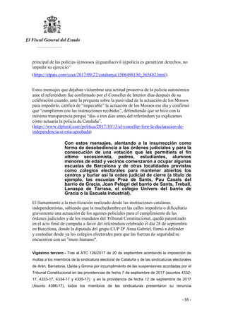 El Fiscal General del Estado
___________
- 55 -
principal de las policías @mossos @guardiacivil @policia es garantizar derechos, no
impedir su ejercicio”
(https://elpais.com/ccaa/2017/09/27/catalunya/1506498130_365482.html).
Estos mensajes que dejaban vislumbrar una actitud proactiva de la policía autonómica
ante el referéndum fue confirmado por el Conseller de Interior días después de su
celebración cuando, ante la pregunta sobre la pasividad de la actuación de los Mossos
para impedirlo, calificó de “impecable” la actuación de los Mossos ese día y confirmó
que “cumplieron con las instrucciones recibidas”, defendiendo que se hizo con la
máxima transparencia porque “dos o tres días antes del referéndum ya explicamos
cómo actuaría la policía de Cataluña”.
(https://www.elplural.com/politica/2017/10/13/el-conseller-forn-la-declaracion-de-
independencia-si-esta-aprobada)
Con estos mensajes, alentando a la insurrección como
forma de desobediencia a las órdenes judiciales y para la
consecución de una votación que les permitiera el fin
último secesionista, padres, estudiantes, alumnos
menores de edad y vecinos comenzaron a ocupar algunas
escuelas de Barcelona y de otras localidades previstas
como colegios electorales para mantener abiertos los
centros y burlar así la orden judicial de cierre (a título de
ejemplo, las escuelas Proa de Sants, Pau Casals del
barrio de Gracia, Joan Pelegrí del barrio de Sants, Treball,
Lanaspa de Tarrasa, el colegio Univers del barrio de
Gracia o la Escuela Industrial).
El llamamiento a la movilización realizado desde las instituciones catalanas
independentistas, sabiendo que la muchedumbre en las calles impediría o dificultaría
gravemente una actuación de los agentes policiales para el cumplimiento de las
órdenes judiciales y de los mandatos del Tribunal Constitucional, quedó patentizado
en el acto final de campaña a favor del referéndum celebrado el día 28 de septiembre
en Barcelona, donde la diputada del grupo CUP Dª Anna Gabriel, llamó a defender
y custodiar desde ya los colegios electorales para que las fuerzas de seguridad se
encuentren con un "muro humano".
Vigésimo tercero.- Tras el ATC 126/2017 de 20 de septiembre acordando la imposición de
multas a los miembros de la sindicatura electoral de Cataluña y de las sindicaturas electorales
de Arán, Barcelona, Lleida y Girona por incumplimiento de las suspensiones acordadas por el
Tribunal Constitucional en las providencias de fecha 7 de septiembre de 2017 (asuntos 4332-
17, 4333-17, 4334-17 y 4335-17) y en la providencia de fecha 12 de septiembre de 2017
(Asunto 4386-17), todos los miembros de las sindicaturas presentaron su renuncia
 
