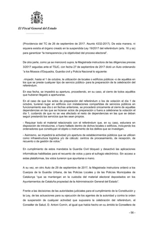 El Fiscal General del Estado
___________
- 56 -
(Providencia del TC de 26 de septiembre de 2017. Asunto 4332-2017). De esta manera, ni
siquiera existía el órgano creado en la suspendida Ley 19/2017 del referéndum (arts. 16 y ss)
para garantizar “la transparencia y la objetividad del proceso electoral”.
De otra parte, como ya se mencionó supra, la Magistrada instructora de las diligencias previas
3/2017 seguidas ante el TSJC, con fecha 27 de septiembre de 2017 dictó un Auto ordenando
“a los Mossos d’Esquadra, Guardia civil y Policía Nacional lo siguiente:
.-Impedir, hasta el 1 de octubre, la utilización de locales o edificios públicos -o de aquéllos en
los que se preste cualquier tipo de servicio público- para la preparación de la celebración del
referéndum.
En esa fecha, se impedirá su apertura, procediendo, en su caso, al cierre de todos aquéllos
que hubieran llegado a aperturarse.
En el caso de que los actos de preparación del referéndum o los de votación el día 1 de
octubre, tuvieran lugar en edificios con instalaciones compartidas de servicios públicos en
funcionamiento ese día o en fechas anteriores, se procederá únicamente al cierre de aquellas
dependencias en las que se hicieran actos de preparación o fuera a celebrarse la votación el
día 1, cuidando de que no se vea afectado el resto de dependencias en las que se deban
seguir prestando los servicios que les sean propios.
- Requisar todo el material relacionado con el referéndum que, en su caso, estuviera en
disposición de introducirse, o fuera hallado dentro de dichos locales o edificios, incluyendo los
ordenadores que constituyan el objeto o instrumento de los delitos que se investigan.
- Asimismo, se impedirá la actividad y/o apertura de establecimientos públicos que se utilicen
como infraestructura logística y/o de cálculo: centros de procesamiento, de recepción, de
recuento o de gestión de votos.”
En cumplimiento de estos mandatos la Guardia Civil bloqueó y desactivó las aplicaciones
informáticas habilitadas para el recuento de votos y para el sufragio electrónico. Sin acceso a
estas plataformas, los votos tuvieron que apuntarse a mano.
A su vez, en otro Auto de 29 de septiembre de 2017, la Magistrada instructora ordenó a los
Cuerpos de la Guardia Urbana, de las Policías Locales y de las Policías Municipales de
Catalunya “que se mantengan en la custodia del material electoral depositados en los
Ayuntamientos de Cataluña propiedad de la Administración General del Estado”.
Frente a las decisiones de las autoridades judiciales para el cumplimiento de la Constitución y
la Ley, de las actuaciones para su ejecución de los agentes de la autoridad y contra la orden
de suspensión de cualquier actividad que supusiera la celebración del referéndum, el
Conseller de Salud, D. Antoni Comín, al igual que había hecho en su ámbito la Consellera de
 