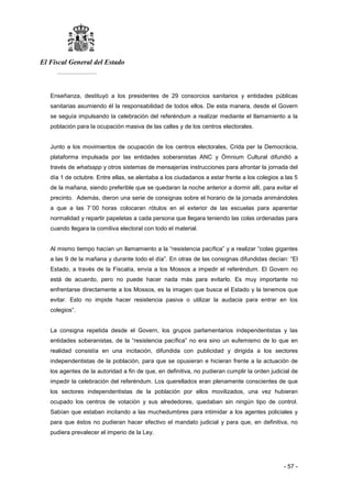 El Fiscal General del Estado
___________
- 57 -
Enseñanza, destituyó a los presidentes de 29 consorcios sanitarios y entidades públicas
sanitarias asumiendo él la responsabilidad de todos ellos. De esta manera, desde el Govern
se seguía impulsando la celebración del referéndum a realizar mediante el llamamiento a la
población para la ocupación masiva de las calles y de los centros electorales.
Junto a los movimientos de ocupación de los centros electorales, Crida per la Democràcia,
plataforma impulsada por las entidades soberanistas ANC y Òmnium Cultural difundió a
través de whatsapp y otros sistemas de mensajerías instrucciones para afrontar la jornada del
día 1 de octubre. Entre ellas, se alentaba a los ciudadanos a estar frente a los colegios a las 5
de la mañana, siendo preferible que se quedaran la noche anterior a dormir allí, para evitar el
precinto. Además, dieron una serie de consignas sobre el horario de la jornada animándoles
a que a las 7´00 horas colocaran rótulos en el exterior de las escuelas para aparentar
normalidad y repartir papeletas a cada persona que llegara teniendo las colas ordenadas para
cuando llegara la comitiva electoral con todo el material.
Al mismo tiempo hacían un llamamiento a la “resistencia pacífica” y a realizar “colas gigantes
a las 9 de la mañana y durante todo el día”. En otras de las consignas difundidas decían: “El
Estado, a través de la Fiscalía, envía a los Mossos a impedir el referéndum. El Govern no
está de acuerdo, pero no puede hacer nada más para evitarlo. Es muy importante no
enfrentarse directamente a los Mossos, es la imagen que busca el Estado y la tenemos que
evitar. Esto no impide hacer resistencia pasiva o utilizar la audacia para entrar en los
colegios”.
La consigna repetida desde el Govern, los grupos parlamentarios independentistas y las
entidades soberanistas, de la “resistencia pacífica” no era sino un eufemismo de lo que en
realidad consistía en una incitación, difundida con publicidad y dirigida a los sectores
independentistas de la población, para que se opusieran e hicieran frente a la actuación de
los agentes de la autoridad a fin de que, en definitiva, no pudieran cumplir la orden judicial de
impedir la celebración del referéndum. Los querellados eran plenamente conscientes de que
los sectores independentistas de la población por ellos movilizados, una vez hubieran
ocupado los centros de votación y sus alrededores, quedaban sin ningún tipo de control.
Sabían que estaban incitando a las muchedumbres para intimidar a los agentes policiales y
para que éstos no pudieran hacer efectivo el mandato judicial y para que, en definitiva, no
pudiera prevalecer el imperio de la Ley.
 