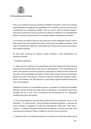 El Fiscal General del Estado
___________
- 58 -
Pero es que, además de ese gran escenario intimidatorio articulado a través de los sectores
independentistas de la población, los querellados eran conscientes y asumían que esa misma
muchedumbre iba a protagonizar también, como así ocurrió, actos de violencia material y
física para la consecución de ese fin primario de celebrar el referéndum que ineludiblemente
llevaría a conseguir la proclamación de una república catalana independiente de España.
Los momentos de violencia vividos en gran parte de los centros destinados a llevar a cabo la
ilícita votación fueron el resultado de la pertinaz actitud de los querellados de celebrar a toda
costa el inconstitucional referéndum imponiéndolo por la fuerza de los hechos consumados y
de la multitud movilizada.
De entre estas situaciones de violencia, pueden reseñarse, a título ejemplificativo, los
siguientes incidentes:
1. Incidentes en Barcelona
1.1 Sobre las 8.30 h. efectivos de los antidisturbios del Cuerpo Nacional de Policía tomaron
posiciones ante la escuela Ramón Llull, sita en la calle Diagonal nº 275, encontrándose en el
exterior 700 personas en actitud de resistencia y bloqueando la entrada al centro. Media hora
más tarde, ante la imposibilidad de acceder, la policía nacional cargó contra los concentrados,
teniendo que acudir más efectivos y fracturar la puerta de entrada para acceder al interior,
donde se encontraban unas 200 personas en igual actitud, logrando finalmente llevarse las
urnas y documentación.
Finalizada la actuación, los concentrados acosaron y acometieron a la policía para impedirles
abandonar el lugar teniendo que lanzar salvas de advertencia y dos pelotas de goma para
conseguir salir de la zona. Como consecuencia del acometimiento de los congregados
resultando lesionados siete policías.
1.2 En las proximidades de la Escola Oficial d’Idiomes (EOI) de Drassanes, sita Av. de les
Drassenes nº 14, sobre las 8.00 h. como los Mossos d’Esquadra localizaran un vehículo con
urnas y mientras lo custodiaban, la multitud los rodeó gritando “Volem votar, volem votar” y
“votarem”, “Los Mossos d’Esquadra formáis parte de Catalunya, nos tenéis que ayudar”. Ante
esta situación los Mossos se retiraron y dejaron el vehículo con las urnas dentro.
1.3 Desde las 6.00 h una multitud de personas se concentró en la puerta del Instituto Jaume
 