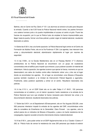 El Fiscal General del Estado
___________
- 59 -
Balmes, sito en Carrer de Pau Clarís nº 121. Los alumnos se echaron al suelo para bloquear
la entrada. Cuando a las 8.30 horas la Policía Nacional intentó entrar, los padres formaron
una cadena humana junto a la puerta impidiéndoles el acceso al centro al grito “Fuera las
fuerzas de ocupación, por lo que la Policía hubo de emplear la fuerza imprescindible para
llegar hasta la puerta, formar una línea policial y poder coger el material electoral, resultando
lesionado un policía.
1.4 Sobre las 8´50 h, tras una fuerte oposición, la Policía Nacional logró entrar en el Centro de
Formación de Adultos Freire, sito en la Via Favència nº 254. Los agentes, tras intervenir tres
urnas y documentación electoral, abandonaron rápidamente el lugar por razones de
seguridad.
1.5 A las 9´00h., en la Escola Mediterrània sita en el Passeig Marítim nº 5 efectivos
antidisturbios de la Policía Nacional se encontraron con un grupo de ciudadanos
concentrados ante el edificio para impedir que entraran y que pudieran acceder al material del
referéndum. Ante la oposición, los agentes tuvieron que ejercer la fuerza, momento en que se
desencadenó una salva de insultos contra ellos intentando volver una y otra vez al lugar
donde se encontraban los agentes. En el lugar se encontraban unos Mossos d´Esquadra
quienes también insultaron a la Unidad de Intervención Policial llegando a agarrarles.
Finalmente, estos pudieron apartarlos y entrar en el centro. Resultaron lesionados dos
policías.
1.6 A las 9´15 h., en el CEIP Estel sito en la calle Felipe II nº 49-51, 150 personas
concentradas en el exterior y en el interior opusieron fuerte resistencia a la entrada de la
Policía Nacional que tuvo que emplear la fuerza necesaria para intervenir las urnas y la
documentación electoral, resultando lesionados dos policías.
1.7 Sobre las 9.45 h. en el Departament d’Ensenyament, sito en Via Augusta 202-226, unas
500 personas intentaron impedir la entrada de los agentes del CNP, encontrándose entre
ellas la consellera de Enseñanza de la Generalitat, Clara Ponsatí. Los agentes, ante la
actitud pasiva de un indicativo de Mossos d´Esquadra, y pese a la fuerte resistencia de los
congregados, lograron acceder al recinto interviniendo diverso material electoral.
1.8 A las 9´45 h., para poder entrar en el CEIP Aigüamarina lsito en la c/ Casals i Cubero nº
265, la Policía hubo de vencer la resistencia de unas 200 personas que desde el exterior
 