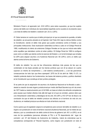 El Fiscal General del Estado
___________
- 6 -
Ministerio Fiscal o el agraviado (art. 23.6 LOPJ)- para estos supuestos, ya que los sujetos
activos del delito son individuos de nacionalidad española (como sucede en el presente caso)
y se trata de delitos de rebelión o sedición (art. 23.3.c LOPJ).
4º- Debe tenerse en cuenta que el delito principal por el que se presenta la querella, el delito
de rebelión, se encuentra ubicado en el Capítulo I del Título XXI, bajo la rúbrica Delitos contra
la Constitución, siendo el delito más grave que puede cometerse contra el Estado y sus
principales instituciones. Esta reubicación sistemática se lleva a cabo en el Código Penal de
1995, modificando el criterio de anteriores Códigos Penales en los que se incluía este delito
entre aquéllos que atentaban contra el orden público. El Código Penal de 1995 lo configura
pues como un delito que atenta contra la esencia del Estado o, en la terminología que emplea
la LOPJ para asignar asuntos a la Audiencia Nacional (art. 65 LOPJ), como un delito que
atenta contra la forma de Gobierno.
El delito de rebelión “es una de las infracciones delictivas más graves de las que se
contemplan en las leyes penales por los bienes jurídicos que con él se atacan en cuanto
suponen un intento de rompimiento (…) del sistema constitucional (…) con las gravísimas
consecuencias de todo tipo que lleva aparejado” (STS de 25 de abril de 1988, FJ 2º). La
rebelión pretende destruir los fundamentos, las bases del sistema jurídico y político diseñado
en la Constitución que constituye el bien jurídico protegido.
Si se parte de que la asignación de asuntos a la Audiencia Nacional se ha llevado a cabo –
desde la creación de este órgano jurisdiccional por medio del Real Decreto-Ley el 4 de enero
de 1977 hasta su reestructuración por LO 6/1995- en base al criterio de atribuirle competencia
para causas que irradian efectos más allá del lugar en el que se cometen, parece claro que
una interpretación sistemática y teleológica de los arts. 65 LOPJ y 472 CP han de llevar a la
conclusión de que el delito de rebelión produce sus efectos en el territorio de más de una
Audiencia, en realidad produce sus efectos en todo el territorio nacional.
Como quiera que el Legislador asigna la competencia para conocer del delito de rebelión a un
órgano con jurisdicción en todo el territorio nacional (Audiencia Nacional), por la índole de sus
efectos y por su consideración de delito contra la forma de gobierno (art. 65.1.a LOPJ), en el
caso de los querellados (personas aforadas al TSJ o al TS dependiendo del lugar de
comisión –art. 57 del Estatuto de Autonomía de Cataluña-, habrá de entenderse que la
competencia corresponde al Tribunal Supremo, como órgano con jurisdicción en todo el
 