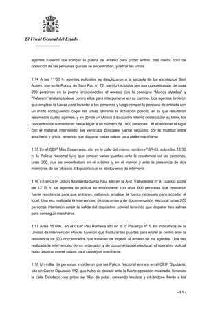 El Fiscal General del Estado
___________
- 61 -
agentes tuvieron que romper la puerta de acceso para poder entrar, tras media hora de
oposición de las personas que allí se encontraban, y retirar las urnas.
1.14 A las 11´50 h. agentes policiales se desplazaron a la escuela de los escolapios Sant
Antoni, sita en la Ronda de Sant Pau nº 72, siendo recibidos por una concentración de unas
200 personas en la puerta impidiéndoles el acceso con la consigna “Manos alzadas” y
“Votarem” abalanzándose contra ellos para interponerse en su camino. Los agentes tuvieron
que emplear la fuerza para levantar a las personas y luego romper la persiana de entrada con
un mazo consiguiendo coger las urnas. Durante la actuación policial, en la que resultaron
lesionados cuatro agentes, y en donde un Mosso d´Esquadra intentó obstaculizar su labor, los
concentrados aumentaron hasta llegar a un número de 1000 personas. Al abandonar el lugar
con el material intervenido, los vehículos policiales fueron seguidos por la multitud entre
abucheos y gritos, teniendo que disparar varias salvas para poder marcharse.
1.15 En el CEIP Mas Casanovas, sito en la calle del mismo nombre nº 61-63, sobre las 12´30
h. la Policía Nacional tuvo que romper varias puertas ante la resistencia de las personas,
unas 200, que se encontraban en el exterior y en el interior y ante la presencia de dos
miembros de los Mossos d´Equadra que se abstuvieron de intervenir.
1.16 En el CEIP Dolors Monserda-Santa Pau, sito en la Avd. Vallvideiera nº 9, cuando sobre
las 12´15 h. los agentes de policía se encontraron con unas 600 personas que opusieron
fuerte resistencia para que entraran, debiendo emplear la fuerza necesaria para acceder al
local. Una vez realizada la intervención de dos urnas y de documentación electoral, unas 200
personas intentaron cortar la salida del dispositivo policial teniendo que disparar tres salvas
para conseguir marcharse.
1.17 A las 15´00h., en el CEIP Pau Romeva sito en la c/ Pisuerga nº 1, los indicativos de la
Unidad de Intervención Policial tuvieron que fracturar las puertas para entrar al centro ante la
resistencia de 500 concentrados que trataban de impedir el acceso de los agentes. Una vez
realizada la intervención de un ordenador y de documentación electoral, el operativo policial
hubo disparar nueve salvas para conseguir marcharse.
1.18 Un millar de personas impidieron que las Policía Nacional entrara en el CEIP Diputació,
sita en Carrer Diputació 112, que hubo de desistir ante la fuerte oposición mostrada, llenando
la calle Diputacio con gritos de “Hijo de puta”, coreando insultos y situándose frente a los
 