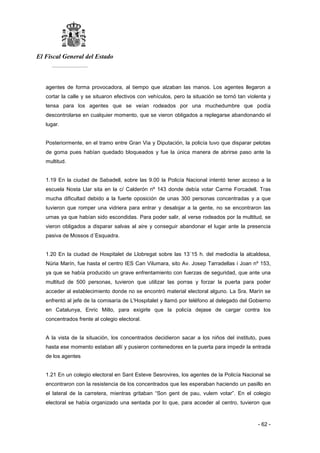 El Fiscal General del Estado
___________
- 62 -
agentes de forma provocadora, al tiempo que alzaban las manos. Los agentes llegaron a
cortar la calle y se situaron efectivos con vehículos, pero la situación se tornó tan violenta y
tensa para los agentes que se veían rodeados por una muchedumbre que podía
descontrolarse en cualquier momento, que se vieron obligados a replegarse abandonando el
lugar.
Posteriormente, en el tramo entre Gran Via y Diputación, la policía tuvo que disparar pelotas
de goma pues habían quedado bloqueados y fue la única manera de abrirse paso ante la
multitud.
1.19 En la ciudad de Sabadell, sobre las 9.00 la Policía Nacional intentó tener acceso a la
escuela Nosta Llar sita en la c/ Calderón nº 143 donde debía votar Carme Forcadell. Tras
mucha dificultad debido a la fuerte oposición de unas 300 personas concentradas y a que
tuvieron que romper una vidriera para entrar y desalojar a la gente, no se encontraron las
urnas ya que habían sido escondidas. Para poder salir, al verse rodeados por la multitud, se
vieron obligados a disparar salvas al aire y conseguir abandonar el lugar ante la presencia
pasiva de Mossos d´Esquadra.
1.20 En la ciudad de Hospitalet de Llobregat sobre las 13´15 h. del mediodía la alcaldesa,
Núria Marín, fue hasta el centro IES Can Vilumara, sito Av. Josep Tarradellas i Joan nº 153,
ya que se había producido un grave enfrentamiento con fuerzas de seguridad, que ante una
multitud de 500 personas, tuvieron que utilizar las porras y forzar la puerta para poder
acceder al establecimiento donde no se encontró material electoral alguno. La Sra. Marín se
enfrentó al jefe de la comisaría de L'Hospitalet y llamó por teléfono al delegado del Gobierno
en Catalunya, Enric Millo, para exigirle que la policía dejase de cargar contra los
concentrados frente al colegio electoral.
A la vista de la situación, los concentrados decidieron sacar a los niños del instituto, pues
hasta ese momento estaban allí y pusieron contenedores en la puerta para impedir la entrada
de los agentes
1.21 En un colegio electoral en Sant Esteve Sesrovires, los agentes de la Policía Nacional se
encontraron con la resistencia de los concentrados que les esperaban haciendo un pasillo en
el lateral de la carretera, mientras gritaban “Son gent de pau, vulem votar”. En el colegio
electoral se había organizado una sentada por lo que, para acceder al centro, tuvieron que
 