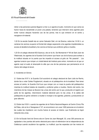 El Fiscal General del Estado
___________
- 63 -
retirar a las personas quienes llegaron a tirar a un agente al suelo, momento en que varios se
fueron hacia él, lanzándole un joven una patada, teniendo que intervenir otros agentes para
evitar nuevos ataques haciendo uso de las porras, tras lo que entraron en el centro y
recogieron el material.
1.22 En la escola Castell sita en carrer Salvador Dalí, s/n de Dosrius, sobre las 14´45 h, un
centenar de vecinos ocuparon el frontal del colegio esperando a los agentes impidiéndoles su
acceso el alcalde la localidad y los vecinos al tiempo que proferían gritos e insultos.
1.23 En el colegio electoral IES Quercus, sito en la Av. De Montserrat nº 95 de Sant Joan de
Vilatorrada, los agentes de la Guardia Civil tuvieron que hacer uso de la fuerza para sortear a
la multitud situada en la puerta que les impedía el acceso al grito de “No pasarán”. Los
agentes tuvieron que romper un cristal lateral del Instituto para entrar, momento en el que un
agente cayó al suelo al alcanzarle la silla que una de las personas que permanecía en el
interior del colegio le lanzó.
2. Incidentes en Girona
2.1 Sobre las 9´07 h. la Guardia Civil acordonó el colegio electoral de Sant Julià de Ramis,
donde iba a votar Carles Puigdemont, situado en el polideportivo de la localidad. Para tener
acceso al centro, la Guardia Civil tuvo que romper con un mazo la puerta del polideportivo
mientras la multitud trataba de impedirlo y proferían gritos e insultos. Dentro del centro, los
miembros de las mesas se llevaron las urnas del centro por lo que, producido el registro por
parte de los agentes, intervinieron material electoral pero no las urnas. A la salida del
polideportivo la gente volvieron a insultar e increpar a los agentes, gritando y produciendo un
gran alboroto.
2.2 Sobre las 9´00 h. cuando los agentes de la Policía Nacional llegaron al Centro Cívico Pla
de Palau, sito en la c/ Saragossa nº 27, se encontraron con unas 1200 personas en el exterior
las cuales les impidieron con mucha fuerza el acceso al interior, que finalmente se logró
retirando dos urnas.
2.3 En la Escola Verd de Girona sita en Carrer de Joan Maragall, 32, unas 300 personas se
agolpaban a las puertas del centro electoral para votar el referéndum de la independencia de
Catalunya cuando acudieron los agentes. La multitud, que les esperaba con las manos en
 