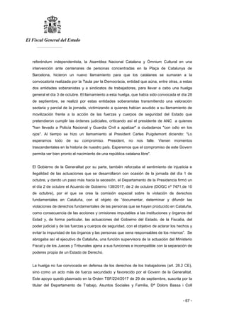El Fiscal General del Estado
___________
- 67 -
referéndum independentista, la Asamblea Nacional Catalana y Òmnium Cultural en una
intervención ante centenares de personas concentradas en la Plaça de Catalunya de
Barcelona, hicieron un nuevo llamamiento para que los catalanes se sumaran a la
convocatoria realizada por la Taula per la Democràcia, entidad que aúna, entre otras, a estas
dos entidades soberanistas y a sindicatos de trabajadores, para llevar a cabo una huelga
general el día 3 de octubre. El llamamiento a esta huelga, que había sido convocada el día 28
de septiembre, se realizó por estas entidades soberanistas transmitiendo una valoración
sectaria y parcial de la jornada, victimizando a quienes habían acudido a su llamamiento de
movilización frente a la acción de las fuerzas y cuerpos de seguridad del Estado que
pretendieron cumplir las órdenes judiciales, criticando así el presidente de ANC a quienes
"han llevado a Policía Nacional y Guardia Civil a apalizar" a ciudadanos "con odio en los
ojos". Al tiempo se hizo un llamamiento al President Carles Puigdemont diciendo: "Lo
esperamos todo de su compromiso. President, no nos falle. Vienen momentos
trascendentales en la historia de nuestro país. Esperemos que el compromiso de este Govern
permita ver bien pronto el nacimiento de una república catalana libre".
El Gobierno de la Generalitat por su parte, también reforzaba el sentimiento de injusticia e
ilegalidad de las actuaciones que se desarrollaron con ocasión de la jornada del día 1 de
octubre, y dando un paso más hacia la secesión, el Departamento de la Presidencia firmó un
el día 2 de octubre el Acuerdo de Gobierno 138/2017, de 2 de octubre (DOGC nº 7471,de 10
de octubre), por el que se crea la comisión especial sobre la violación de derechos
fundamentales en Cataluña, con el objeto de “documentar, determinar y difundir las
violaciones de derechos fundamentales de las personas que se hayan producido en Cataluña,
como consecuencia de las acciones y omisiones imputables a las instituciones y órganos del
Estad y, de forma particular, las actuaciones del Gobierno del Estado, de la Fiscalía, del
poder judicial y de las fuerzas y cuerpos de seguridad, con el objetivo de aclarar los hechos y
evitar la impunidad de los órganos y las personas que sena responsables de los mismos”. Se
abrogaba así el ejecutivo de Cataluña, una función supervisora de la actuación del Ministerio
Fiscal y de los Jueces y Tribunales ajena a sus funciones e incompatible con la separación de
poderes propia de un Estado de Derecho.
La huelga no fue convocada en defensa de los derechos de los trabajadores (art. 28.2 CE),
sino como un acto más de fuerza secundado y favorecido por el Govern de la Generalitat.
Este apoyo quedó plasmado en la Orden TSF/224/2017 de 29 de septiembre, suscrita por la
titular del Departamento de Trabajo, Asuntos Sociales y Familia, Dª Dolors Bassa i Coll
 