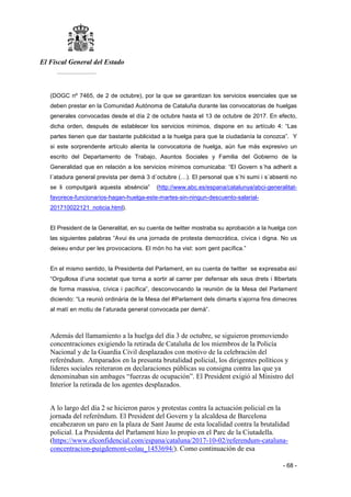 El Fiscal General del Estado
___________
- 68 -
(DOGC nº 7465, de 2 de octubre), por la que se garantizan los servicios esenciales que se
deben prestar en la Comunidad Autónoma de Cataluña durante las convocatorias de huelgas
generales convocadas desde el día 2 de octubre hasta el 13 de octubre de 2017. En efecto,
dicha orden, después de establecer los servicios mínimos, dispone en su artículo 4: “Las
partes tienen que dar bastante publicidad a la huelga para que la ciudadanía la conozca”. Y
si este sorprendente artículo alienta la convocatoria de huelga, aún fue más expresivo un
escrito del Departamento de Trabajo, Asuntos Sociales y Familia del Gobierno de la
Generalidad que en relación a los servicios mínimos comunicaba: “El Govern s´ha adherit a
l´atadura general prevista per demà 3 d´octubre (…). El personal que s`hi sumi i s´absenti no
se li computgarà aquesta absència” (http://www.abc.es/espana/catalunya/abci-generalitat-
favorece-funcionarios-hagan-huelga-este-martes-sin-ningun-descuento-salarial-
201710022121_noticia.html).
El President de la Generalitat, en su cuenta de twitter mostraba su aprobación a la huelga con
las siguientes palabras “Avui és una jornada de protesta democràtica, cívica i digna. No us
deixeu endur per les provocacions. El món ho ha vist: som gent pacífica.”
En el mismo sentido, la Presidenta del Parlament, en su cuenta de twitter se expresaba así
“Orgullosa d’una societat que torna a sortir al carrer per defensar els seus drets i llibertats
de forma massiva, cívica i pacífica”, desconvocando la reunión de la Mesa del Parlament
diciendo: “La reunió ordinària de la Mesa del #Parlament dels dimarts s’ajorna fins dimecres
al matí en motiu de l’aturada general convocada per demà”.
Además del llamamiento a la huelga del día 3 de octubre, se siguieron promoviendo
concentraciones exigiendo la retirada de Cataluña de los miembros de la Policía
Nacional y de la Guardia Civil desplazados con motivo de la celebración del
referéndum. Amparados en la presunta brutalidad policial, los dirigentes políticos y
líderes sociales reiteraron en declaraciones públicas su consigna contra las que ya
denominaban sin ambages “fuerzas de ocupación”. El President exigió al Ministro del
Interior la retirada de los agentes desplazados.
A lo largo del día 2 se hicieron paros y protestas contra la actuación policial en la
jornada del referéndum. El President del Govern y la alcaldesa de Barcelona
encabezaron un paro en la plaza de Sant Jaume de esta localidad contra la brutalidad
policial. La Presidenta del Parlament hizo lo propio en el Parc de la Ciutadella.
(https://www.elconfidencial.com/espana/cataluna/2017-10-02/referendum-cataluna-
concentracion-puigdemont-colau_1453694/). Como continuación de esa
 