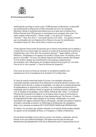 El Fiscal General del Estado
___________
- 69 -
manifestación, que llegó a reunir a unas 15.000 personas en Barcelona, se desarrolló
una marcha hacía la Jefatura de la Policía Nacional sita en la vía Laetana de
Barcelona. Desde el mediodía hasta última hora de la tarde ante la Jefatura de la
Policía Nacional unas 500 personas se concentraron con consignas tales como “las
calles siempre serán nuestras”, “hemos votado” y con gritos de “vergonya”,
“feixistes”, “fora, fora, fora” y “esta noche dormís en el coche”. Los agentes tuvieron
que ser protegidos por seis furgones de los Mossos a los que los manifestantes
vitoreaban al grito de “ellos son de fuera, vosotros sois de aquí”.
Al día siguiente fueron miles las personas que se fueron concentrando por la mañana y
a medio día en ese mismo lugar con cánticos en contra de la presencia de la policía en
Cataluña tales como “fora, fora, fora la policía esponyla”, “aques edificio será una
biblioteca”, dirigiéndose a los agentes con insultos y frases como “sin farlopa y sin la
porra no sois nadie”. El acoso a la Jefatura Superior de Policía continuó días después.
El 4 de octubre, durante una manifestación convocada por organizaciones
universitarias, unas 100 personas les increparon durante horas al grito de “con tanto
Cara al sol os vais a quemar” o “fuera las fuerzas de ocupación”.
Estos actos de acoso en forma de escraches se extendieron también a las
inmediaciones de la Comandancia de la Guardia Civil en Barcelona.
El clima de tensión auspiciado desde el Govern y las entidades soberanistas
continuaba teniendo a gran parte de la población en actitud de absoluto rechazo a los
miembros de las fuerzas y cuerpos de seguridad, y en espera de la ansiada declaración
de independencia se mantenían los escraches y las caceroladas nocturnas hasta la
madrugada ante los edificios donde los agentes de la policía nacional y de la guardia
civil se alojaban en localidades, como Calella, Pineda de Mar o Reus. La Unión de
Oficiales de la Guardia Civil daba la voz de alarma sobre el acoso en los hoteles la
noche del día 2 con un comunicado en el que denunciaba que "las Fuerzas y Cuerpos
de Seguridad del Estado están rodeadas en los hoteles, abandonados a su suerte,
traicionados por algunos desleales Mossos d'Esquadra, azuzados por políticos traidores
al Estado y asistiendo en directo vía WhatsApp al linchamiento de compañeros".
(http://www.elmundo.es/cataluna/2017/10/02/59d2512d268e3edc348b4644.html)
Se refería a los escraches que estaban sufriendo en los hoteles donde estaban alojados
los agentes en las localidades de Reus, en Tarragona, y Calella, en Barcelona.
En esta última localidad, el acoso de los vecinos, con insultos y amenazas, ante los
hoteles en los que estaban hospedados 250 agentes provocó que tuvieran que
abandonarlos precipitadamente al filo de la medianoche ante el requerimiento de sus
 