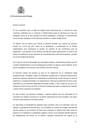 El Fiscal General del Estado
___________
- 7 -
territorio nacional.
5º- En el presente caso, el delito de rebelión está conformado por un conjunto de actos
sucesivos, realizados por un numeroso e indeterminado grupo de personas que, bajo una
estrategia común de la que participan los ahora querellados, constituyen un levantamiento
contra el orden establecido en los términos previstos en nuestro Código Penal.
En relación con los hechos que motivan la presente querella, ese conjunto de acciones
excede con mucho del acto mismo de la declaración o proclamación de un Estado
independiente para retrotraerse al periodo de creación de las condiciones para tal
declaración, y se extiende en sus efectos más allá del ámbito parlamentario en todo lo que
afecta a la redefinición de las relaciones de las distintas partes del territorio español, y de éste
con la comunidad internacional.
En la hoja de ruta de la Generalitat, las actividades políticas y administrativas debían convivir
e incluso retroalimentarse con las movilizaciones sociales, en algunos casos violentas, de las
que se encargaron otros actores, como la ANC y Omnium Cultural.
El momento culmen del proceso se situó en la celebración de un referéndum ilegal
autodenominado “vinculante”, pese a la prohibición acordada por el Tribunal Constitucional y
carente de cualquier cobertura en el ordenamiento constitucional, a partir del cual, en caso de
obtenerse un resultado favorable a la independencia, ésta sería proclamada de forma cuasi-
automática con la pretendida legitimidad del pueblo catalán, y ello a pesar de que ya en su
Sentencia de 25 de marzo de 2014 el Tribunal Constitucional negó la existencia del “derecho
a decidir de los ciudadanos de Cataluña”.
En este contexto, las personas, entidades y órganos públicos que han participado en el
movimiento de rebelión avanzaron en el ámbito internacional de forma paralela a los pasos
que iban produciéndose en el ámbito interno.
En cada etapa, la Generalitat ha realizado actos concretos, bien en el extranjero, bien con
agentes y operadores de terceros país, con la finalidad de crearse una imagen internacional
que les coloque en una posición de fuerza para conseguir su objetivo final. Estos actos se
exponen en el apartado III, subapartado vigésimo noveno, de la presente querella (papel de
las Delegaciones del Govern en el exterior, campaña internacional de imagen de la
 
