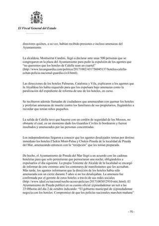 El Fiscal General del Estado
___________
- 70 -
directores quiénes, a su vez, habían recibido presiones e incluso amenazas del
Ayuntamiento.
La alcaldesa, Montserrat Candini, llegó a declarar ante unas 500 personas que se
congregaron en la plaza del Ayuntamiento para pedir la expulsión de los agentes que
“no queremos que los hoteles de Calella sean un cuartel”
(http://www.lavanguardia.com/politica/20171002/431756045137/hoteles-calella-
echan-policia-nacional-guardia-civil.html).
Las direcciones de los hoteles Palmeras, Catalonia y Vila, explicaron a los agentes que
la Alcaldesa les había requerido para que los expulsara bajo amenazas como la
paralización del expediente de reforma de uno de los hoteles, en curso.
Se recibieron además llamadas de ciudadanos que amenazaban con quemar los hoteles
y proferían amenazas de muerte contra los familiares de sus propietarios, llegándoles a
recordar que tenían niños pequeños.
La salida de Calella tuvo que hacerse con un cordón de seguridad de los Mossos, no
obstante el cual, en un momento dado los Guardias Civiles lo bordearon y fueron
insultados y amenazados por las personas concentradas.
Los independentistas llegaron a conocer que los agentes desalojados tenían por destino
inmediato los hoteles Chekin Mont-Palau y Chekin Pineda de la localidad de Pineda
del Mar, amenazando entonces con la “recepción” que les tenían preparada.
De hecho, el Ayuntamiento de Pineda del Mar llegó a un acuerdo con las cadenas
hoteleras para que solo permitieran que pernoctaran una noche, obligándoles a
expulsarlos el día siguiente. La propia Teniente de Alcalde de la localidad se encargó
de informar de este extremo ante los centenares de manifestantes que les acosaban.
Más tarde, los agentes informaron que la dirección de los hoteles había sido
amenazada con un cierre durante 5 años si no los desalojaban. La amenaza fue
confirmada por el gerente de estos hoteles a través de sus redes sociales
(http://www.ideal.es/nacional/noche-acoso-policias-20171003012910-ntrc.html). El
Ayuntamiento de Pineda publicó en su cuenta oficial @pinedademar un tuit a las
23:08horas del día 2 de octubre indicando: “El gobierno municipal de @pinedademar
negocia con los hoteles. Compromiso de que los policías nacionales marchen mañana”
 