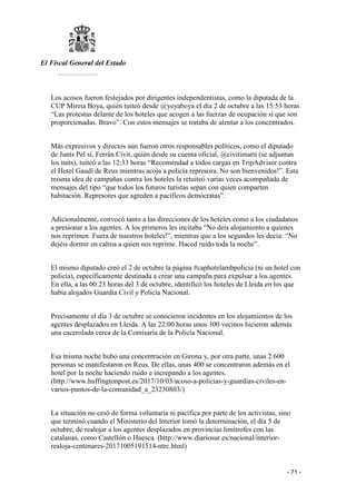 El Fiscal General del Estado
___________
- 71 -
Los acosos fueron festejados por dirigentes independentistas, como la diputada de la
CUP Mireia Boya, quién tuiteó desde @yeyaboya el día 2 de octubre a las 15:53 horas
“Las protestas delante de los hoteles que acogen a las fuerzas de ocupación sí que son
proporcionadas. Bravo”. Con estos mensajes se trataba de alentar a los concentrados.
Más expresivos y directos aún fueron otros responsables políticos, como el diputado
de Junts Pel sí, Ferrán Civit, quién desde su cuenta oficial, @civitimarti (se adjuntan
los tuits), tuiteó a las 12:33 horas “Recomendad a todos cargas en TripAdvisor contra
el Hotel Gaudí de Reus mientras acoja a policía represora. No son bienvenidos!”. Esta
misma idea de campañas contra los hoteles la retuiteó varias veces acompañada de
mensajes del tipo “que todos los futuros turistas sepan con quien comparten
habitación. Represores que agreden a pacíficos demócratas”.
Adicionalmente, convocó tanto a las direcciones de los hoteles como a los ciudadanos
a presionar a los agentes. A los primeros les incitaba “No deis alojamiento a quienes
nos reprimen. Fuera de nuestros hoteles!”, mientras que a los segundos les decía: “No
dejéis dormir en calma a quien nos reprime. Haced ruido toda la noche”.
El mismo diputado creó el 2 de octubre la página #caphotelambpolicia (ni un hotel con
policía), específicamente destinada a crear una campaña para expulsar a los agentes.
En ella, a las 00:23 horas del 3 de octubre, identificó los hoteles de Lleida en los que
había alojados Guardia Civil y Policía Nacional.
Precisamente el día 3 de octubre se conocieron incidentes en los alojamientos de los
agentes desplazados en Lleida. A las 22:00 horas unos 300 vecinos hicieron además
una cacerolada cerca de la Comisaría de la Policía Nacional.
Esa misma noche hubo una concentración en Girona y, por otra parte, unas 2.600
personas se manifestaron en Reus. De ellas, unas 400 se concentraron además en el
hotel por la noche haciendo ruido e increpando a los agentes.
(http://www.huffingtonpost.es/2017/10/03/acoso-a-policias-y-guardias-civiles-en-
varios-puntos-de-la-comunidad_a_23230803/)
La situación no cesó de forma voluntaria ni pacífica por parte de los activistas, sino
que terminó cuando el Ministerio del Interior tomó la determinación, el día 5 de
octubre, de realojar a los agentes desplazados en provincias limítrofes con las
catalanas, como Castellón o Huesca. (http://www.diariosur.es/nacional/interior-
realoja-centenares-20171005191514-ntrc.html)
 