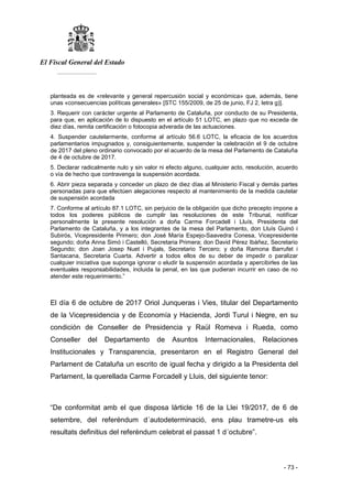 El Fiscal General del Estado
___________
- 73 -
planteada es de «relevante y general repercusión social y económica» que, además, tiene
unas «consecuencias políticas generales» [STC 155/2009, de 25 de junio, FJ 2, letra g)].
3. Requerir con carácter urgente al Parlamento de Cataluña, por conducto de su Presidenta,
para que, en aplicación de lo dispuesto en el artículo 51 LOTC, en plazo que no exceda de
diez días, remita certificación o fotocopia adverada de las actuaciones.
4. Suspender cautelarmente, conforme al artículo 56.6 LOTC, la eficacia de los acuerdos
parlamentarios impugnados y, consiguientemente, suspender la celebración el 9 de octubre
de 2017 del pleno ordinario convocado por el acuerdo de la mesa del Parlamento de Cataluña
de 4 de octubre de 2017.
5. Declarar radicalmente nulo y sin valor ni efecto alguno, cualquier acto, resolución, acuerdo
o vía de hecho que contravenga la suspensión acordada.
6. Abrir pieza separada y conceder un plazo de diez días al Ministerio Fiscal y demás partes
personadas para que efectúen alegaciones respecto al mantenimiento de la medida cautelar
de suspensión acordada
7. Conforme al artículo 87.1 LOTC, sin perjuicio de la obligación que dicho precepto impone a
todos los poderes públicos de cumplir las resoluciones de este Tribunal, notifícar
personalmente la presente resolución a doña Carme Forcadell i Lluís, Presidenta del
Parlamento de Cataluña, y a los integrantes de la mesa del Parlamento, don Lluís Guinó i
Subirós, Vicepresidente Primero; don José María Espejo-Saavedra Conesa, Vicepresidente
segundo; doña Anna Simó i Castelló, Secretaria Primera; don David Pérez Ibáñez, Secretario
Segundo; don Joan Josep Nuet i Pujals, Secretario Tercero; y doña Ramona Barrufet i
Santacana, Secretaria Cuarta. Advertir a todos ellos de su deber de impedir o paralizar
cualquier iniciativa que suponga ignorar o eludir la suspensión acordada y apercibirles de las
eventuales responsabilidades, incluida la penal, en las que pudieran incurrir en caso de no
atender este requerimiento.”
El día 6 de octubre de 2017 Oriol Junqueras i Vies, titular del Departamento
de la Vicepresidencia y de Economía y Hacienda, Jordi Turul i Negre, en su
condición de Conseller de Presidencia y Raül Romeva i Rueda, como
Conseller del Departamento de Asuntos Internacionales, Relaciones
Institucionales y Transparencia, presentaron en el Registro General del
Parlament de Cataluña un escrito de igual fecha y dirigido a la Presidenta del
Parlament, la querellada Carme Forcadell y Lluis, del siguiente tenor:
“De conformitat amb el que disposa lárticle 16 de la Llei 19/2017, de 6 de
setembre, del referéndum d´autodeterminació, ens plau trametre-us els
resultats definitius del referèndum celebrat el passat 1 d´octubre”.
 