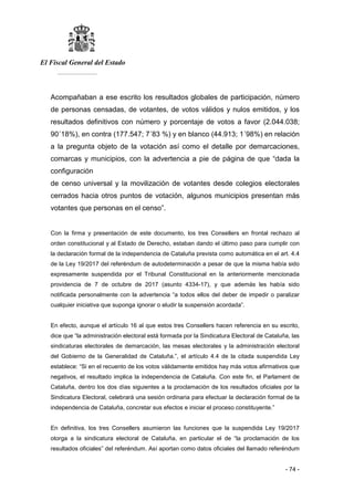 El Fiscal General del Estado
___________
- 74 -
Acompañaban a ese escrito los resultados globales de participación, número
de personas censadas, de votantes, de votos válidos y nulos emitidos, y los
resultados definitivos con número y porcentaje de votos a favor (2.044.038;
90´18%), en contra (177.547; 7´83 %) y en blanco (44.913; 1´98%) en relación
a la pregunta objeto de la votación así como el detalle por demarcaciones,
comarcas y municipios, con la advertencia a pie de página de que “dada la
configuración
de censo universal y la movilización de votantes desde colegios electorales
cerrados hacia otros puntos de votación, algunos municipios presentan más
votantes que personas en el censo”.
Con la firma y presentación de este documento, los tres Consellers en frontal rechazo al
orden constitucional y al Estado de Derecho, estaban dando el último paso para cumplir con
la declaración formal de la independencia de Cataluña prevista como automática en el art. 4.4
de la Ley 19/2017 del referéndum de autodeterminación a pesar de que la misma había sido
expresamente suspendida por el Tribunal Constitucional en la anteriormente mencionada
providencia de 7 de octubre de 2017 (asunto 4334-17), y que además les había sido
notificada personalmente con la advertencia “a todos ellos del deber de impedir o paralizar
cualquier iniciativa que suponga ignorar o eludir la suspensión acordada”.
En efecto, aunque el artículo 16 al que estos tres Consellers hacen referencia en su escrito,
dice que “la administración electoral está formada por la Sindicatura Electoral de Cataluña, las
sindicaturas electorales de demarcación, las mesas electorales y la administración electoral
del Gobierno de la Generalidad de Cataluña.”, el artículo 4.4 de la citada suspendida Ley
establece: “Si en el recuento de los votos válidamente emitidos hay más votos afirmativos que
negativos, el resultado implica la independencia de Cataluña. Con este fin, el Parlament de
Cataluña, dentro los dos días siguientes a la proclamación de los resultados oficiales por la
Sindicatura Electoral, celebrará una sesión ordinaria para efectuar la declaración formal de la
independencia de Cataluña, concretar sus efectos e iniciar el proceso constituyente.”
En definitiva, los tres Consellers asumieron las funciones que la suspendida Ley 19/2017
otorga a la sindicatura electoral de Cataluña, en particular el de “la proclamación de los
resultados oficiales” del referéndum. Así aportan como datos oficiales del llamado referéndum
 