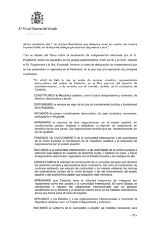 El Fiscal General del Estado
___________
- 76 -
de los resultados del 1 de octubre. Resultados que debemos tener en cuenta, de manera
imprescindible, en la etapa de diálogo que estamos dispuestos a abrir.”
Tras el debate del Pleno sobre la declaración de independencia efectuada por el Sr.
Puigdemot, todos los diputados de los grupos parlamentarios Junts pel Sí y la CUP, incluido
el Sr. Puigdemont y la Sra. Forcadell, firmaron un texto de declaración de independencia que
no fue presentada ni registrada en el Parlament, en el que tras una exposición de principios
manifiestan:
“En virtud de todo lo que se acaba de exponer, nosotros, representantes
democráticos del pueblo de Cataluña, en el libre ejercicio del derecho de
autodeterminación, y de acuerdo con el mandato recibido de la ciudadanía de
Cataluña,
CONSTITUIMOS la República catalana, como Estado independiente y soberano, de
derecho, democrático y social.
DISPONEMOS la entrada en vigor de la Ley de transitoriedad jurídica y fundacional
de la República.
INICIAMOS el proceso constituyente, democrático, de base ciudadana, transversal,
participativo y vinculante.
AFIRMAMOS la voluntad de abrir negociaciones con el estado español, sin
condicionantes previos, dirigidas a establecer un régimen de colaboración en
beneficio de las dos partes. Las negociaciones tendrán que ser, necesariamente, en
pie de igualdad.
PONEMOS EN CONOCIMIENTO de la comunidad internacional y las autoridades
de la Unión Europea la constitución de la República catalana y la propuesta de
negociaciones con el estado español.
INSTAMOS a la comunidad internacional y a las autoridades de la Unión Europea a
intervenir para detener la violación de derechos civiles y políticos en curso, y hacer
el seguimiento del proceso negociador con el Estado Español y ser testigos de ello.
MANIFESTAMOS la voluntad de construcción de un proyecto europeo que refuerce
los derechos sociales y democráticos de la ciudadanía, así como el compromiso de
continuar aplicando, sin solución de continuidad y de manera unilateral, las normas
del ordenamiento jurídico de la Unión Europeo y las del ordenamiento del estado
español y del autonómico catalán que trasponen esta normativa.
AFIRMAMOS que Cataluña tiene la voluntad inequívoca de integrarse tan
rápidamente como sea posible a la comunidad internacional. El nuevo Estado se
compromete a respetar las obligaciones internacionales que se apliquen
actualmente en su territorio y a continuar siendo parte de los tratados internaciones
de los que forma parte el Reino de España.
APELAMOS a los Estados y a las organizaciones internacionales a reconocer la
República catalana como un Estado independiente y soberano.
INSTAMOS al Gobierno de la Generalitat a adoptar las medidas necesarias para
 