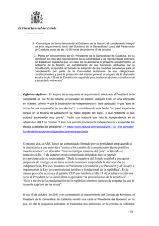 El Fiscal General del Estado
___________
- 78 -
3.- Comunique de forma fehaciente al Gobierno de la Nación, el cumplimiento íntegro
de este requerimiento tanto del Gobierno de la Generalidad como del Parlamento
de Cataluña antes de las 10:00 horas del próximo 19 de octubre.
C.- Poner en conocimiento del Sr. Presidente de la Generalidad de Cataluña, en su
condición de más alto representante de la Generalidad y de representante ordinario
del Estado en Cataluña,que, en caso de no atenderse el presente requerimiento, el
Gobierno de la Nación, en cumplimiento de sus funciones atribuidas por la
Constitución, propondrá al Senado la adopción de las medidas necesarias para el
cumplimiento por parte de la Comunidad Autónoma de sus obligaciones
constitucionales y para la protección del interés general, al amparo de lo dispuesto
en el artículo 155 de la Constitución española para restaurar el orden constitucional
y estatutario vulnerado”.
Vigésimo séptimo.- En espera de la respuesta al requerimiento efectuado al President de la
Generalitat, el día 13 de octubre, el Conseller de Interior, Joaquim Forn, en una entrevista
en Vilaweb, afirmó <<que la declaración de independencia sí “está aprobada” y que “sólo se
ha hecho una suspensión de sus efectos” (...) considerando este hecho “un paso importante
porque en la historia de Cataluña no se había llegado tan lejos”, y que “adelanta lo que
acabará sucediendo muy pronto”. “Hubo una mayoría que votó la independencia en el
referéndum del 1 de octubre. Y esto nos permite proclamar la independencia y suspender los
efectos a petición del presidente”,>> https://www.elplural.com/politica/2017/10/13/el-conseller-
forn-la-declaracion-de-independencia-si-esta-aprobada
El mismo día, la ANC lanzó un comunicado firmado por su presidente emplazando a
la ciudadanía a que estuviera “atenta a los canales de comunicación frente posibles
movilizaciones” sin descartar “nuevas huelgas masivas del país”, aclarando su
posición el día 13 de octubre en un comunicado difundido tras la reunión
extraordinaria de su secretariado: “Dada la negativa del Estado español a cualquier
propuesta de diálogo ya no tiene sentido mantener suspendida la declaración de
independencia, Por eso, instamos al Parlament a levantarla y al President y al Govern a
implementar la Ley de transitoriedad jurídica y fundacional de la república”. En la
misma posición se alinea el partido CUP que también el día 13 de octubre remitió una
carta al President de la Generalitat exigiéndole “la proclamación de la república”.
“Solo a través de la proclamación de la república seremos capaces de respetar lo que la
mayoría expresó en las urnas”.
El día 16 de octubre de 2017 y en contestación al requerimiento del Consejo de Ministros, el
President de la Generalitat de Cataluña remitió una carta al Presidente del Gobierno en la
que, sin dar la respuesta solicitada, le trasladaba dos peticiones: en la primera se solicitaba
 