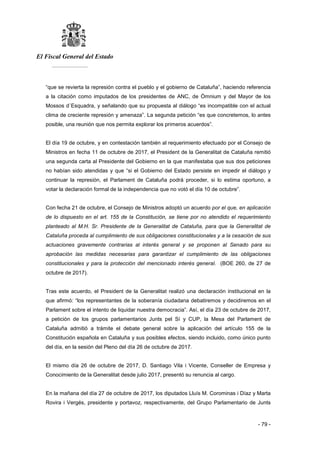 El Fiscal General del Estado
___________
- 79 -
“que se revierta la represión contra el pueblo y el gobierno de Cataluña”, haciendo referencia
a la citación como imputados de los presidentes de ANC, de Òmnium y del Mayor de los
Mossos d´Esquadra, y señalando que su propuesta al diálogo “es incompatible con el actual
clima de creciente represión y amenaza”. La segunda petición “es que concretemos, lo antes
posible, una reunión que nos permita explorar los primeros acuerdos”.
El día 19 de octubre, y en contestación también al requerimiento efectuado por el Consejo de
Ministros en fecha 11 de octubre de 2017, el President de la Generalitat de Cataluña remitió
una segunda carta al Presidente del Gobierno en la que manifestaba que sus dos peticiones
no habían sido atendidas y que “si el Gobierno del Estado persiste en impedir el diálogo y
continuar la represión, el Parlament de Cataluña podrá proceder, si lo estima oportuno, a
votar la declaración formal de la independencia que no votó el día 10 de octubre”.
Con fecha 21 de octubre, el Consejo de Ministros adoptó un acuerdo por el que, en aplicación
de lo dispuesto en el art. 155 de la Constitución, se tiene por no atendido el requerimiento
planteado al M.H. Sr. Presidente de la Generalitat de Cataluña, para que la Generalitat de
Cataluña proceda al cumplimiento de sus obligaciones constitucionales y a la cesación de sus
actuaciones gravemente contrarias al interés general y se proponen al Senado para su
aprobación las medidas necesarias para garantizar el cumplimiento de las obligaciones
constitucionales y para la protección del mencionado interés general. (BOE 260, de 27 de
octubre de 2017).
Tras este acuerdo, el President de la Generalitat realizó una declaración institucional en la
que afirmó: “los representantes de la soberanía ciudadana debatiremos y decidiremos en el
Parlament sobre el intento de liquidar nuestra democracia”. Así, el día 23 de octubre de 2017,
a petición de los grupos parlamentarios Junts pel Sí y CUP, la Mesa del Parlament de
Cataluña admitió a trámite el debate general sobre la aplicación del artículo 155 de la
Constitución española en Cataluña y sus posibles efectos, siendo incluido, como único punto
del día, en la sesión del Pleno del día 26 de octubre de 2017.
El mismo día 26 de octubre de 2017, D. Santiago Vila i Vicente, Conseller de Empresa y
Conocimiento de la Generalitat desde julio 2017, presentó su renuncia al cargo.
En la mañana del día 27 de octubre de 2017, los diputados Lluís M. Corominas i Díaz y Marta
Rovira i Vergés, presidente y portavoz, respectivamente, del Grupo Parlamentario de Junts
 