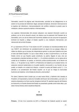 El Fiscal General del Estado
___________
- 8 -
Generalitat, creación de páginas web internacionales, actividad de las delegaciones en el
exterior en la jornada del referéndum ilegal, actividad de Diplocat, dimensión internacional de
la logística del referéndum, internacionalización del conflicto mediante la presión para la
mediación y efectos supracomunitarios e internacionales).
Los aspectos internacionales del proceso adquieren una especial dimensión cuando se
analizan a la luz de la situación actual y se observa que la pretensión del President de la
Generalitat, como uno de los líderes del movimiento rebelde es la de consumar la separación
territorial de España y obligar al Estado español a una mediación internacional, con
intervención de la Unión Europea.
6º- La recientísima STC de 17 de octubre de 2017, al declarar la inconstitucionalidad de la
Ley 19/2017, del referéndum de autodeterminación en alguno de sus pasajes refleja con
nitidez los efectos que el proceso de independencia genera no solo para Cataluña sino para
el resto del Estado Español: “Lo que a todos afecta, es decir, la permanencia o no de ese
Estado común en que España quedó constituida, no podría, llegado el caso, sino ser
reconsiderado y decidido también por todos” […]; “lo contrario entrañaría, con la ruptura de la
unidad de la ciudadanía, la quiebra, en términos jurídico-constitucionales, de la Nación de
todos. […]” “Al aprobar la Ley 19/2017, el Parlamento de Cataluña se ha alzado frente a la
soberanía nacional residenciada en el pueblo español, convocando a una fracción de ese
pueblo, en desafío a la unidad de la Nación, a decidir la suerte del Estado común” […] “un
atentado a la consideración del Estado español ‒en el que se integra la Comunidad
Autónoma de Cataluña‒ como Estado de derecho y democrático”.
Por último, debemos hacer constar que, en esta misma fecha, y habiendo sido cesados el
President, el Vicepresident y todos los Consellers del Govern de la Generalitat y, por tanto, no
estando amparados en el fuero que les otorgaba el artículo 70, apartado segundo del Estatuto
de Autonomía, la Fiscalía General del Estado ha presentado querella contra todos ellos y por
estos mismos hechos ante la Audiencia Nacional.
III
HECHOS
Primero.- El día 9 de noviembre de 2015, el Parlament de Cataluña aprobó en sesión
 