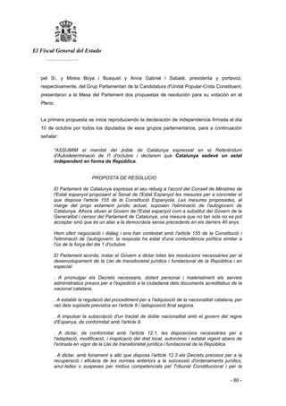 El Fiscal General del Estado
___________
- 80 -
pel Sí, y Mireia Boya i Busquet y Anna Gabriel i Sabaté, presidenta y portavoz,
respectivamente, del Grup Parlamentari de la Candidatura d'Unitat Popular-Crida Constituent,
presentaron a la Mesa del Parlament dos propuestas de resolución para su votación en el
Pleno.
La primera propuesta se inicia reproduciendo la declaración de independencia firmada el día
10 de octubre por todos los diputados de esos grupos parlamentarios, para a continuación
señalar:
“ASSUMIM el mandat del poble de Catalunya expressat en el Referéndum
d'Autodeterminació de I'l d'octubre i declarem que Catalunya esdevé un estat
independent en forma de República.
PROPOSTA DE RESOLUCIO
El Parlament de Catalunya expressa el seu rebuig a l'acord del Consell de Ministres de
l'Estat espanyol proposant al Senat de l'Estat Espanyol les mesures per a concretar el
que disposa l'article 155 de la Constitució Espanyola. Les mesures proposades, al
marge del propi estament jurídic actual, suposen l'eliminació de l'autogovern de
Catalunya. Alhora situen al Govern de l'Estat espanyol com a substitut del Govern de la
Generalitat i censor del Parlament de Catalunya, una mesura que no tan sols no es pot
acceptar sinó que és un atac a la democràcia sense precedents en els darrers 40 anys.
Hem ofert negociació i diàleg i ens han contestat amb l'article 155 de la Constitució i
l'eliminació de l'autogovern: la resposta ha estat d'una contundència política similar a
l'ús de la força del dia 1 d'octubre.
El Parlament acorda, instar el Govern a dictar totes les resolucions necessàries per al
desenvolupament de la Llei de transitorietat jurídica i fundacional de la República i en
especial:
. A promulgar els Decrets necessaris, dotant personal i materialment els serveis
administratius presos per a l'expedició a la ciutadania dels documents acreditatius de la
nacional catalana.
. A establir la regulació del procediment per a l'adquisició de la nacionalitat catalana, per
raó dels supòsits previstos en l'article 8 i ladisposició final segona.
. A impulsar la subscripció d'un tractat de doble nacionalitat amb el govern del regne
d'Espanya, de conformitat amb l'article 9.
. A dictar, de conformitat amb l'article 12.1, les disposicions necessàries per a
l'adaptació, modificació, i inaplicació del dret local, autonòmic i estatal vigent abans de
l'entrada en vigor de la Llei de transitorietat jurídica i fundacional de la República.
. A dictar, amb fonament a allò que disposa l'article 12.3 els Decrets precisos per a la
recuperació i eficàcia de les normes anteriors a la successió d'ordenaments jurídics,
anul·lades o suspeses per motius competencials pel Tribunal Constitucional i per la
 