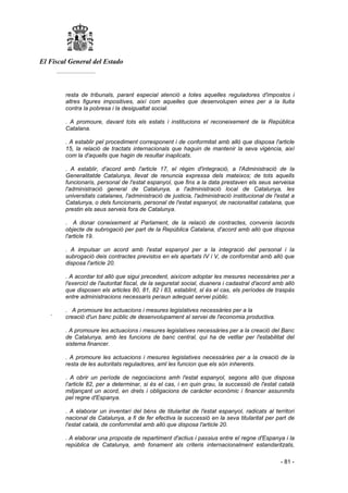 El Fiscal General del Estado
___________
- 81 -
resta de tribunals, parant especial atenció a totes aquelles reguladores d'impostos i
altres figures impositives, així com aquelles que desenvolupen eines per a la lluita
contra la pobresa i la desigualtat social.
. A promoure, davant tots els estats i institucions el reconeixement de la República
Catalana.
. A establir pel procediment corresponent i de conformitat amb allò que disposa l'article
15, la relació de tractats internacionals que haguin de mantenir la seva vigència, així
com la d'aquells que hagin de resultar inaplicats.
. A establir, d'acord amb l'article 17, el règim d'integració, a l'Administració de la
Generalitatde Catalunya, llevat de renuncia expressa dels mateixos; de tots aquells
funcionaris, personal de l'estat espanyol, que fins a la data prestaven els seus serveisa
l'administració general de Catalunya, a l'administració local de Catalunya, les
universitats catalanes, l'administració de justicia, l'administració institucional de l'estat a
Catalunya, o dels funcionaris, personal de l'estat espanyol, de nacionalitat catalana, que
prestin els seus serveis fora de Catalunya.
. A donar coneixement al Parlament, de la relació de contractes, convenis lacords
objecte de subrogació per part de la República Catalana, d'acord amb allò que disposa
l'article 19.
. A impulsar un acord amb l'estat espanyol per a la integració del personal i la
subrogació deis contractes previstos en els apartats IV i V, de conformitat amb allò que
disposa l'article 20.
. A acordar tot allò que sigui precedent, aixícom adoptar les mesures necessàries per a
l'exercicl de l'autoritat fiscal, de la seguretat social, duanera i cadastral d'acord amb allò
que disposen els articles 80, 81, 82 i 83, establint, sl és el cas, els períodes de traspàs
entre administracions necessaris peraun adequat servei públic.
. A promoure les actuacions i mesures legislatives necessàries per a la
´ creació d'un banc públic de desenvolupament al servei de l'economia productiva.
. A promoure les actuacions i mesures legislatives necessàries per a la creació del Banc
de Catalunya, amb les funcions de banc central, qui ha de vetllar per l'estabilitat del
sistema financer.
. A promoure les actuacions i mesures legislatives necessàries per a la creació de la
resta de les autoritats reguladores, aml les funcion que els són inherents.
. A obrir un període de negociacions amh l'estat espanyol, segons allò que disposa
l'article 82, per a determinar, si és el cas, i en quin grau, la successió de l'estat català
mitjançant un acord, en drets i obligacions de caràcter econòmic i financer assunmits
pel regne d'Espanya.
. A elaborar un inventari del béns de titularitat de l'estat espanyol, radicats al territori
nacional de Catalunya, a fi de fer efectiva la successió en la seva titularitat per part de
l'estat català, de confornmitat amb allò que disposa l'article 20.
. A elaborar una proposta de repartiment d'actius i passius entre el regne d'Espanya i la
república de Catalunya, amb fonament als criteris internacionalment estandaritzats,
 