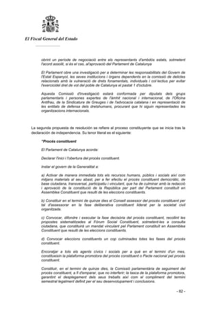 El Fiscal General del Estado
___________
- 82 -
obrint un període de negociació entre els representants d'ambdós estats, sotmetent
l'acord assolit, si és el cas, al'aprovació del Parlament de Catalunya
El Parlament obre una investigació per a determinar les responsabilitats del Govern de
l'Estat Espanyol, les seves institucions i òrgans dependents en la comissió de delictes
relacionats amb la vulneració de drets fonamentals, individuals i col·lectius per evitar
l'exercicidel dret de vot del poble de Catalunya el pastat 1 d'octubre.
Aquesta Comissió d'investigació estarà conformada per diputats dels grups
parlamentaris i persones expertes de l'àmhit nacional i internacional, de l'Oficina
Antifrau, de la Sindicatura de Greuges i de l'advocacia catalana i en representació de
les entitats de defensa dels dretshumans, procurant que hi siguin representades les
organitzacions internacionals.
La segunda propuesta de resolución se refiere al proceso constituyente que se inicia tras la
declaración de independencia. Su tenor literal es el siguiente:
“Procés constituent
El Parlament de Catalunya acorda:
Declarar l'inici i l'obertura del procés constituent.
Instar el govern de la Generalitat a:
a) Activar de manera immediata tots els recursos humans, públics i socials així com
mitjans materials al seu abast, per a fer efectiu el procés constituent democràtic, de
base ciutadana, transversal, participatiu i vinculant, que ha de culminar amb la redacció
i aprovació de la constitució de la República per part del Parlament constituït en
Assemblea Constituent que resulti de les eleccions constituents.
b) Constituir en el termini de quinze dies el Consell assessor del procés constituent per
tal d'assessorar en la fase deliberativa constituent liderat per la societat civil
organitzada.
c) Convocar, difondre i executar la fase decisòria del procés constituent, recollint les
propostes sistematitzades al Fòrum Social Constituent, sotmetent-les a consulta
ciutadana, que constituirà un mandat vinculant pel Parlament constituït en Assemblea
Constituent que resulti de les eleccions constituents.
d) Convocar eleccions constituents un cop culminades totes les fases del procés
constituent.
Encoratjar a tots els agents cívics i socials per a què en el termini d'un mes,
constitueixin la plataforma promotora del procés constituent o Pacte nacional pel procés
constituent.
Constituir, en el termini de quinze dies, la Comissió parlamentària de seguiment del
procés constituent, a fi d'emparar, que no interferir; la tasca de la plataforma promotora,
garantint el desplegament dels seus treballs així com el compliment del termini
semestral legalment definit per el seu desenvolupament i conclusions.
 