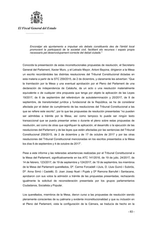 El Fiscal General del Estado
___________
- 83 -
Encoratjar als ajuntaments a impulsar els debats constituents des de l'àmbit local
promovent la participació de la societat civil, facilitant els recursos i espais propis
necessaris pel desenvolupament correcte del debat ciutadà.”
Conocida la presentación de estas inconstitucionales propuestas de resolución, el Secretario
General del Parlament, Xavier Muro, y el Letrado Mayor, Antoni Bayona, dirigieron a la Mesa
un escrito recordándoles las distintas resoluciones del Tribunal Constitucional dictadas en
esta materia a partir de la STC 259/2015, de 2 de diciembre, y claramente les advertían: “Que
la tramitación por la Mesa y una eventual aprobación por el Pleno del Parlament de una
declaración de independencia de Cataluña, de un acto o una resolución materialmente
equivalente o de cualquier otra propuesta que tenga por objeto la aplicación de las Leyes
19/2017, de 6 de septiembre del referéndum de autodeterminación y 20/2017, de 8 de
septiembre, de transitoriedad jurídica y fundacional de la República, se ha de considerar
afectada por el deber de cumplimiento de las resoluciones del Tribunal Constitucional a las
que se refiere este escrito”, por lo que las propuestas de resolución presentadas “no pueden
ser admitidas a trámite por la Mesa, así como tampoco lo puede ser ningún texto
transaccional que se pueda presentar antes o durante el pleno sobre estas propuestas de
resolución, así como de otras que signifiquen la aplicación, el desarrollo o la ejecución de las
resoluciones del Parlament y de las leyes que estén afectadas por las sentencias del Tribunal
Constitucional 259/2015, de 2 de diciembre y de 17 de octubre de 2017 y por las otras
resoluciones del Tribunal Constitucional mencionadas en los escritos presentados a la Mesa
los días 6 de septiembre y 4 de octubre de 2017”.
Pese a este informe y las reiteradas advertencias realizadas por el Tribunal Constitucional a
la Mesa del Parlament, significativamente en los ATC 141/2016, de 19 de julio, 24/2017, de
14 de febrero, 123/2017, de 19 de septiembre y 124/2017, de 19 de septiembre, los miembros
de la Mesa del Parlament querellados, Dª. Carme Forcadell i Lluís, D. Lluis Guinó i Subirós,
Dª. Anna Simó i Castelló, D. Joan Josep Nuet i Pujals y Dª Ramona Barrufet i Santacana,
aprobaron con sus votos la admisión a trámite de las propuestas presentadas, rechazando
igualmente la solicitud de reconsideración presentada por los grupos parlamentarios
Ciudadanos, Socialista y Popular.
Los querellados, miembros de la Mesa, dieron curso a las propuestas de resolución siendo
plenamente conscientes de su palmaria y evidente inconstitucionalidad y que su inclusión en
el Pleno del Parlament, vista la configuración de la Cámara, se traducía de hecho en la
 