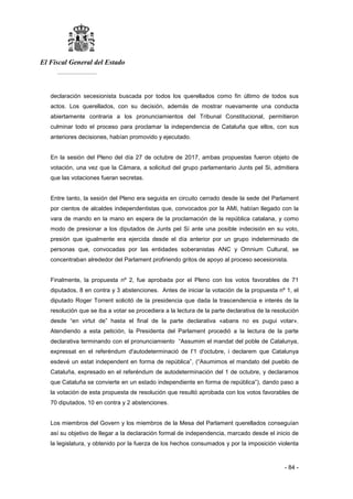 El Fiscal General del Estado
___________
- 84 -
declaración secesionista buscada por todos los querellados como fin último de todos sus
actos. Los querellados, con su decisión, además de mostrar nuevamente una conducta
abiertamente contraria a los pronunciamientos del Tribunal Constitucional, permitieron
culminar todo el proceso para proclamar la independencia de Cataluña que ellos, con sus
anteriores decisiones, habían promovido y ejecutado.
En la sesión del Pleno del día 27 de octubre de 2017, ambas propuestas fueron objeto de
votación, una vez que la Cámara, a solicitud del grupo parlamentario Junts pel Si, admitiera
que las votaciones fueran secretas.
Entre tanto, la sesión del Pleno era seguida en circuito cerrado desde la sede del Parlament
por cientos de alcaldes independentistas que, convocados por la AMI, habían llegado con la
vara de mando en la mano en espera de la proclamación de la república catalana, y como
modo de presionar a los diputados de Junts pel Sí ante una posible indecisión en su voto,
presión que igualmente era ejercida desde el día anterior por un grupo indeterminado de
personas que, convocadas por las entidades soberanistas ANC y Omnium Cultural, se
concentraban alrededor del Parlament profiriendo gritos de apoyo al proceso secesionista.
Finalmente, la propuesta nº 2, fue aprobada por el Pleno con los votos favorables de 71
diputados, 8 en contra y 3 abstenciones. Antes de iniciar la votación de la propuesta nº 1, el
diputado Roger Torrent solicitó de la presidencia que dada la trascendencia e interés de la
resolución que se iba a votar se procediera a la lectura de la parte declarativa de la resolución
desde “en virtut de” hasta el final de la parte declarativa «abans no es pugui votar».
Atendiendo a esta petición, la Presidenta del Parlament procedió a la lectura de la parte
declarativa terminando con el pronunciamiento “Assumim el mandat del poble de Catalunya,
expressat en el referèndum d'autodeterminació de I'1 d'octubre, i declarem que Catalunya
esdevé un estat independent en forma de república”, (“Asumimos el mandato del pueblo de
Cataluña, expresado en el referéndum de autodeterminación del 1 de octubre, y declaramos
que Cataluña se convierte en un estado independiente en forma de república”), dando paso a
la votación de esta propuesta de resolución que resultó aprobada con los votos favorables de
70 diputados, 10 en contra y 2 abstenciones.
Los miembros del Govern y los miembros de la Mesa del Parlament querellados conseguían
así su objetivo de llegar a la declaración formal de independencia, marcado desde el inicio de
la legislatura, y obtenido por la fuerza de los hechos consumados y por la imposición violenta
 