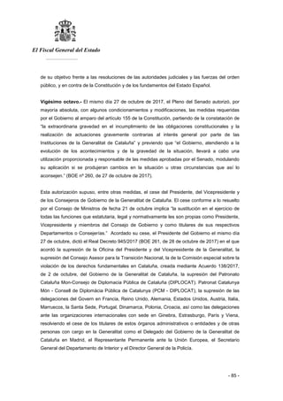 El Fiscal General del Estado
___________
- 85 -
de su objetivo frente a las resoluciones de las autoridades judiciales y las fuerzas del orden
público, y en contra de la Constitución y de los fundamentos del Estado Español.
Vigésimo octavo.- El mismo día 27 de octubre de 2017, el Pleno del Senado autorizó, por
mayoría absoluta, con algunos condicionamientos y modificaciones, las medidas requeridas
por el Gobierno al amparo del artículo 155 de la Constitución, partiendo de la constatación de
“la extraordinaria gravedad en el incumplimiento de las obligaciones constitucionales y la
realización de actuaciones gravemente contrarias al interés general por parte de las
Instituciones de la Generalitat de Cataluña” y previendo que “el Gobierno, atendiendo a la
evolución de los acontecimientos y de la gravedad de la situación, llevará a cabo una
utilización proporcionada y responsable de las medidas aprobadas por el Senado, modulando
su aplicación si se produjeran cambios en la situación u otras circunstancias que así lo
aconsejen.” (BOE nº 260, de 27 de octubre de 2017).
Esta autorización supuso, entre otras medidas, el cese del Presidente, del Vicepresidente y
de los Consejeros de Gobierno de la Generalitat de Cataluña. El cese conforme a lo resuelto
por el Consejo de Ministros de fecha 21 de octubre implica “la sustitución en el ejercicio de
todas las funciones que estatutaria, legal y normativamente les son propias como Presidente,
Vicepresidente y miembros del Consejo de Gobierno y como titulares de sus respectivos
Departamentos o Consejerías.” Acordado su cese, el Presidente del Gobierno el mismo día
27 de octubre, dictó el Real Decreto 945/2017 (BOE 261, de 28 de octubre de 2017) en el que
acordó la supresión de la Oficina del Presidente y del Vicepresidente de la Generalitat, la
supresión del Consejo Asesor para la Transición Nacional, la de la Comisión especial sobre la
violación de los derechos fundamentales en Cataluña, creada mediante Acuerdo 138/2017,
de 2 de octubre, del Gobierno de la Generalitat de Cataluña, la supresión del Patronato
Cataluña Mon-Consejo de Diplomacia Pública de Cataluña (DIPLOCAT). Patronat Catalunya
Món - Consell de Diplomàcia Pública de Catalunya (PCM - DIPLOCAT), la supresión de las
delegaciones del Govern en Francia, Reino Unido, Alemania, Estados Unidos, Austria, Italia,
Marruecos, la Santa Sede, Portugal, Dinamarca, Polonia, Croacia, así como las delegaciones
ante las organizaciones internacionales con sede en Ginebra, Estrasburgo, París y Viena,
resolviendo el cese de los titulares de estos órganos administrativos o entidades y de otras
personas con cargo en la Generalitat como el Delegado del Gobierno de la Generalitat de
Cataluña en Madrid, el Representante Permanente ante la Unión Europea, el Secretario
General del Departamento de Interior y el Director General de la Policía.
 